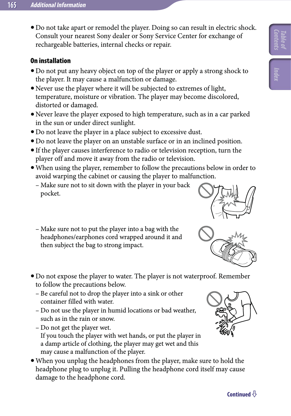 Additional Information165165 Do not take apart or remodel the player. Doing so can result in electric shock. Consult your nearest Sony dealer or Sony Service Center for exchange of rechargeable batteries, internal checks or repair.On installation Do not put any heavy object on top of the player or apply a strong shock to the player. It may cause a malfunction or damage. Never use the player where it will be subjected to extremes of light, temperature, moisture or vibration. The player may become discolored, distorted or damaged. Never leave the player exposed to high temperature, such as in a car parked in the sun or under direct sunlight. Do not leave the player in a place subject to excessive dust. Do not leave the player on an unstable surface or in an inclined position. If the player causes interference to radio or television reception, turn the player off and move it away from the radio or television. When using the player, remember to follow the precautions below in order to avoid warping the cabinet or causing the player to malfunction.– Make sure not to sit down with the player in your back pocket.– Make sure not to put the player into a bag with the headphones/earphones cord wrapped around it and then subject the bag to strong impact. Do not expose the player to water. The player is not waterproof. Remember to follow the precautions below.– Be careful not to drop the player into a sink or other container filled with water.– Do not use the player in humid locations or bad weather, such as in the rain or snow.– Do not get the player wet. If you touch the player with wet hands, or put the player in a damp article of clothing, the player may get wet and this may cause a malfunction of the player. When you unplug the headphones from the player, make sure to hold the headphone plug to unplug it. Pulling the headphone cord itself may cause damage to the headphone cord.Continued Table of Contents Index
