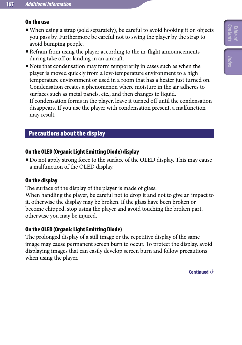 Additional Information167167On the use When using a strap (sold separately), be careful to avoid hooking it on objects you pass by. Furthermore be careful not to swing the player by the strap to avoid bumping people. Refrain from using the player according to the in-flight announcements during take off or landing in an aircraft. Note that condensation may form temporarily in cases such as when the player is moved quickly from a low-temperature environment to a high temperature environment or used in a room that has a heater just turned on. Condensation creates a phenomenon where moisture in the air adheres to surfaces such as metal panels, etc., and then changes to liquid. If condensation forms in the player, leave it turned off until the condensation disappears. If you use the player with condensation present, a malfunction may result.Precautions about the displayOn the OLED (Organic Light Emitting Diode) display Do not apply strong force to the surface of the OLED display. This may cause a malfunction of the OLED display.On the displayThe surface of the display of the player is made of glass.When handling the player, be careful not to drop it and not to give an impact to it, otherwise the display may be broken. If the glass have been broken or become chipped, stop using the player and avoid touching the broken part, otherwise you may be injured.On the OLED (Organic Light Emitting Diode)The prolonged display of a still image or the repetitive display of the same image may cause permanent screen burn to occur. To protect the display, avoid displaying images that can easily develop screen burn and follow precautions when using the player.Continued Table of Contents Index