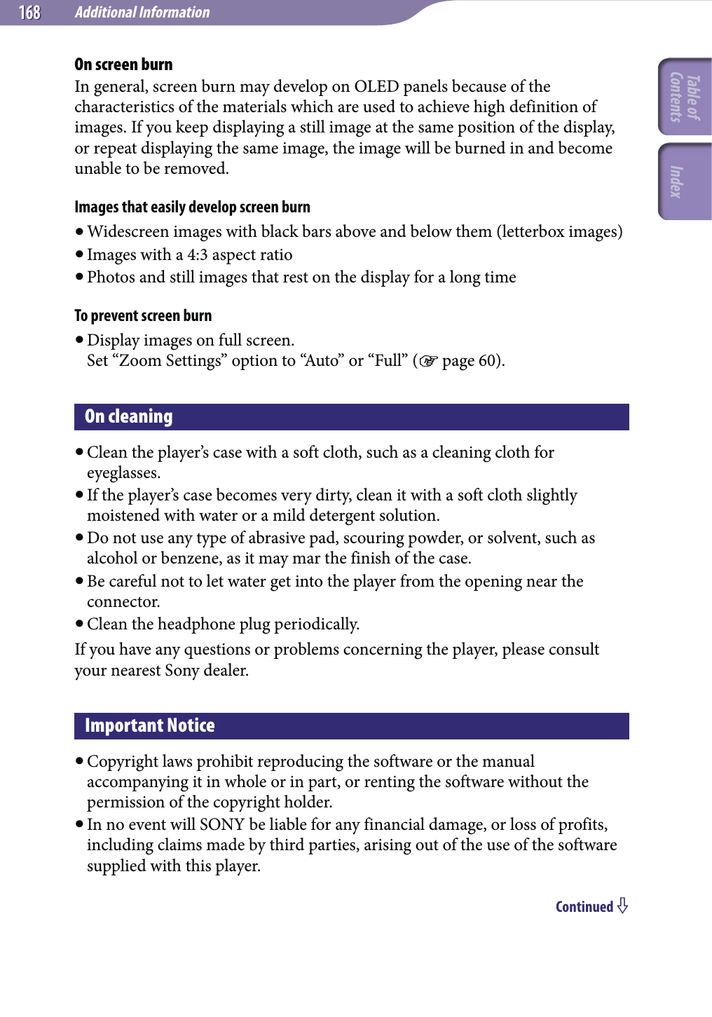 Additional Information168168On screen burnIn general, screen burn may develop on OLED panels because of the characteristics of the materials which are used to achieve high definition of images. If you keep displaying a still image at the same position of the display, or repeat displaying the same image, the image will be burned in and become unable to be removed.Images that easily develop screen burn Widescreen images with black bars above and below them (letterbox images) Images with a 4:3 aspect ratio Photos and still images that rest on the display for a long timeTo prevent screen burn Display images on full screen. Set “Zoom Settings” option to “Auto” or “Full” ( page 60).On cleaning Clean the player’s case with a soft cloth, such as a cleaning cloth for eyeglasses. If the player’s case becomes very dirty, clean it with a soft cloth slightly moistened with water or a mild detergent solution. Do not use any type of abrasive pad, scouring powder, or solvent, such as alcohol or benzene, as it may mar the finish of the case. Be careful not to let water get into the player from the opening near the connector. Clean the headphone plug periodically.If you have any questions or problems concerning the player, please consult your nearest Sony dealer.Important Notice Copyright laws prohibit reproducing the software or the manual accompanying it in whole or in part, or renting the software without the permission of the copyright holder. In no event will SONY be liable for any financial damage, or loss of profits, including claims made by third parties, arising out of the use of the software supplied with this player.Continued Table of Contents Index