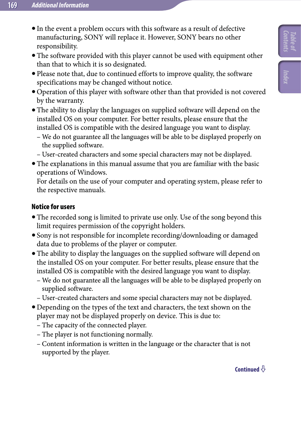 Additional Information169169 In the event a problem occurs with this software as a result of defective manufacturing, SONY will replace it. However, SONY bears no other responsibility. The software provided with this player cannot be used with equipment other than that to which it is so designated. Please note that, due to continued efforts to improve quality, the software specifications may be changed without notice. Operation of this player with software other than that provided is not covered by the warranty. The ability to display the languages on supplied software will depend on the installed OS on your computer. For better results, please ensure that the installed OS is compatible with the desired language you want to display.– We do not guarantee all the languages will be able to be displayed properly on the supplied software.– User-created characters and some special characters may not be displayed. The explanations in this manual assume that you are familiar with the basic operations of Windows. For details on the use of your computer and operating system, please refer to the respective manuals.Notice for users The recorded song is limited to private use only. Use of the song beyond this limit requires permission of the copyright holders. Sony is not responsible for incomplete recording/downloading or damaged data due to problems of the player or computer. The ability to display the languages on the supplied software will depend on the installed OS on your computer. For better results, please ensure that the installed OS is compatible with the desired language you want to display.– We do not guarantee all the languages will be able to be displayed properly on supplied software.– User-created characters and some special characters may not be displayed. Depending on the types of the text and characters, the text shown on the player may not be displayed properly on device. This is due to:– The capacity of the connected player.– The player is not functioning normally.– Content information is written in the language or the character that is not supported by the player.Continued Table of Contents Index