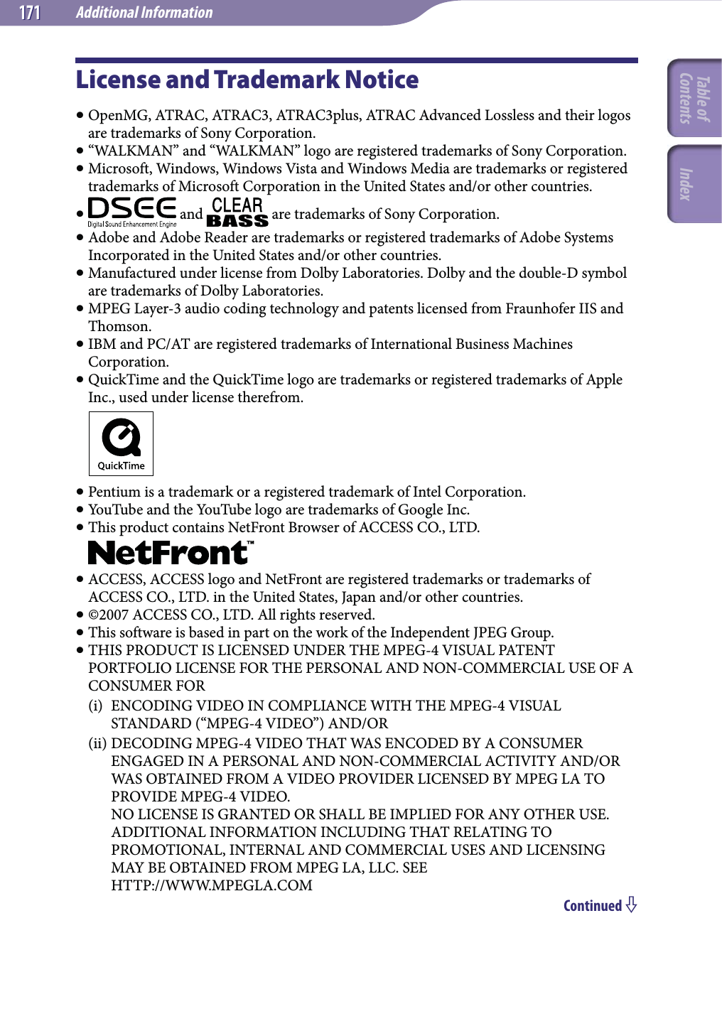 Additional Information171171License and Trademark Notice OpenMG, ATRAC, ATRAC3, ATRAC3plus, ATRAC Advanced Lossless and their logos are trademarks of Sony Corporation. “WALKMAN” and “WALKMAN” logo are registered trademarks of Sony Corporation. Microsoft, Windows, Windows Vista and Windows Media are trademarks or registered trademarks of Microsoft Corporation in the United States and/or other countries.  and   are trademarks of Sony Corporation. Adobe and Adobe Reader are trademarks or registered trademarks of Adobe Systems Incorporated in the United States and/or other countries. Manufactured under license from Dolby Laboratories. Dolby and the double-D symbol are trademarks of Dolby Laboratories. MPEG Layer-3 audio coding technology and patents licensed from Fraunhofer IIS and Thomson. IBM and PC/AT are registered trademarks of International Business Machines Corporation. QuickTime and the QuickTime logo are trademarks or registered trademarks of Apple Inc., used under license therefrom. Pentium is a trademark or a registered trademark of Intel Corporation. YouTube and the YouTube logo are trademarks of Google Inc. This product contains NetFront Browser of ACCESS CO., LTD. ACCESS, ACCESS logo and NetFront are registered trademarks or trademarks of ACCESS CO., LTD. in the United States, Japan and/or other countries. ©2007 ACCESS CO., LTD. All rights reserved. This software is based in part on the work of the Independent JPEG Group. THIS PRODUCT IS LICENSED UNDER THE MPEG-4 VISUAL PATENT PORTFOLIO LICENSE FOR THE PERSONAL AND NON-COMMERCIAL USE OF A CONSUMER FOR(i)  ENCODING VIDEO IN COMPLIANCE WITH THE MPEG-4 VISUAL STANDARD (“MPEG-4 VIDEO”) AND/OR(ii) DECODING MPEG-4 VIDEO THAT WAS ENCODED BY A CONSUMER ENGAGED IN A PERSONAL AND NON-COMMERCIAL ACTIVITY AND/OR WAS OBTAINED FROM A VIDEO PROVIDER LICENSED BY MPEG LA TO PROVIDE MPEG-4 VIDEO. NO LICENSE IS GRANTED OR SHALL BE IMPLIED FOR ANY OTHER USE. ADDITIONAL INFORMATION INCLUDING THAT RELATING TO PROMOTIONAL, INTERNAL AND COMMERCIAL USES AND LICENSING MAY BE OBTAINED FROM MPEG LA, LLC. SEE HTTP://WWW.MPEGLA.COMContinued Table of Contents Index