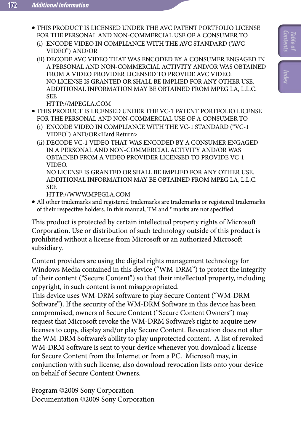 Additional Information172172 THIS PRODUCT IS LICENSED UNDER THE AVC PATENT PORTFOLIO LICENSE FOR THE PERSONAL AND NON-COMMERCIAL USE OF A CONSUMER TO(i)  ENCODE VIDEO IN COMPLIANCE WITH THE AVC STANDARD (“AVC VIDEO”) AND/OR(ii) DECODE AVC VIDEO THAT WAS ENCODED BY A CONSUMER ENGAGED IN A PERSONAL AND NON-COMMERCIAL ACTIVITY AND/OR WAS OBTAINED FROM A VIDEO PROVIDER LICENSED TO PROVIDE AVC VIDEO. NO LICENSE IS GRANTED OR SHALL BE IMPLIED FOR ANY OTHER USE. ADDITIONAL INFORMATION MAY BE OBTAINED FROM MPEG LA, L.L.C. SEE HTTP://MPEGLA.COM THIS PRODUCT IS LICENSED UNDER THE VC-1 PATENT PORTFOLIO LICENSE FOR THE PERSONAL AND NON-COMMERCIAL USE OF A CONSUMER TO(i)  ENCODE VIDEO IN COMPLIANCE WITH THE VC-1 STANDARD (“VC-1 VIDEO”) AND/OR&lt;Hard Return&gt;(ii) DECODE VC-1 VIDEO THAT WAS ENCODED BY A CONSUMER ENGAGED IN A PERSONAL AND NON-COMMERCIAL ACTIVITY AND/OR WAS OBTAINED FROM A VIDEO PROVIDER LICENSED TO PROVIDE VC-1 VIDEO. NO LICENSE IS GRANTED OR SHALL BE IMPLIED FOR ANY OTHER USE. ADDITIONAL INFORMATION MAY BE OBTAINED FROM MPEG LA, L.L.C. SEE HTTP://WWW.MPEGLA.COM All other trademarks and registered trademarks are trademarks or registered trademarks of their respective holders. In this manual, TM and ® marks are not specified.This product is protected by certain intellectual property rights of Microsoft Corporation. Use or distribution of such technology outside of this product is prohibited without a license from Microsoft or an authorized Microsoft subsidiary.Content providers are using the digital rights management technology for Windows Media contained in this device (“WM-DRM”) to protect the integrity of their content (“Secure Content”) so that their intellectual property, including copyright, in such content is not misappropriated.This device uses WM-DRM software to play Secure Content (“WM-DRM Software”). If the security of the WM-DRM Software in this device has been compromised, owners of Secure Content (“Secure Content Owners”) may request that Microsoft revoke the WM-DRM Software’s right to acquire new licenses to copy, display and/or play Secure Content. Revocation does not alter the WM-DRM Software’s ability to play unprotected content.  A list of revoked WM-DRM Software is sent to your device whenever you download a license for Secure Content from the Internet or from a PC.  Microsoft may, in conjunction with such license, also download revocation lists onto your device on behalf of Secure Content Owners.Program ©2009 Sony CorporationDocumentation ©2009 Sony CorporationTable of Contents Index