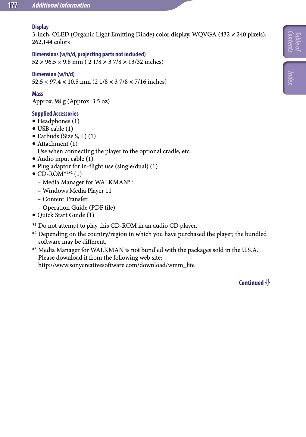 Additional Information177177Display3-inch, OLED (Organic Light Emitting Diode) color display, WQVGA (432 × 240 pixels), 262,144 colorsDimensions (w/h/d, projecting parts not included)52 × 96.5 × 9.8 mm ( 2 1/8 × 3 7/8 × 13/32 inches)Dimension (w/h/d)52.5 × 97.4 × 10.5 mm (2 1/8 × 3 7/8 × 7/16 inches)MassApprox. 98 g (Approx. 3.5 oz)Supplied Accessories Headphones (1) USB cable (1) Earbuds (Size S, L) (1) Attachment (1) Use when connecting the player to the optional cradle, etc. Audio input cable (1) Plug adaptor for in-flight use (single/dual) (1) CD-ROM*1*2 (1)– Media Manager for WALKMAN*3– Windows Media Player 11– Content Transfer– Operation Guide (PDF file) Quick Start Guide (1)*1 Do not attempt to play this CD-ROM in an audio CD player.*2 Depending on the country/region in which you have purchased the player, the bundled software may be different.*3 Media Manager for WALKMAN is not bundled with the packages sold in the U.S.A. Please download it from the following web site: http://www.sonycreativesoftware.com/download/wmm_liteContinued Table of Contents Index