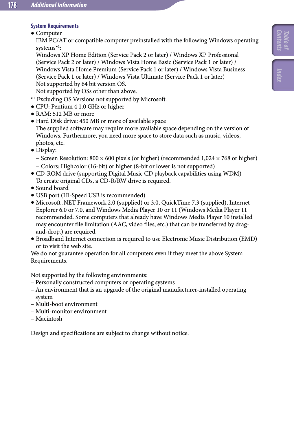 Additional Information178178System Requirements Computer IBM PC/AT or compatible computer preinstalled with the following Windows operating systems*1: Windows XP Home Edition (Service Pack 2 or later) / Windows XP Professional (Service Pack 2 or later) / Windows Vista Home Basic (Service Pack 1 or later) / Windows Vista Home Premium (Service Pack 1 or later) / Windows Vista Business (Service Pack 1 or later) / Windows Vista Ultimate (Service Pack 1 or later) Not supported by 64 bit version OS. Not supported by OSs other than above.*1 Excluding OS Versions not supported by Microsoft. CPU: Pentium 4 1.0 GHz or higher RAM: 512 MB or more Hard Disk drive: 450 MB or more of available space The supplied software may require more available space depending on the version of Windows. Furthermore, you need more space to store data such as music, videos, photos, etc. Display:– Screen Resolution: 800 × 600 pixels (or higher) (recommended 1,024 × 768 or higher)– Colors: Highcolor (16-bit) or higher (8-bit or lower is not supported) CD-ROM drive (supporting Digital Music CD playback capabilities using WDM) To create original CDs, a CD-R/RW drive is required. Sound board USB port (Hi-Speed USB is recommended) Microsoft .NET Framework 2.0 (supplied) or 3.0, QuickTime 7.3 (supplied), Internet Explorer 6.0 or 7.0, and Windows Media Player 10 or 11 (Windows Media Player 11 recommended. Some computers that already have Windows Media Player 10 installed may encounter file limitation (AAC, video files, etc.) that can be transferred by drag-and-drop.) are required. Broadband Internet connection is required to use Electronic Music Distribution (EMD) or to visit the web site.We do not guarantee operation for all computers even if they meet the above System Requirements.Not supported by the following environments:– Personally constructed computers or operating systems–  An environment that is an upgrade of the original manufacturer-installed operating system– Multi-boot environment– Multi-monitor environment– MacintoshDesign and specifications are subject to change without notice.Table of Contents Index