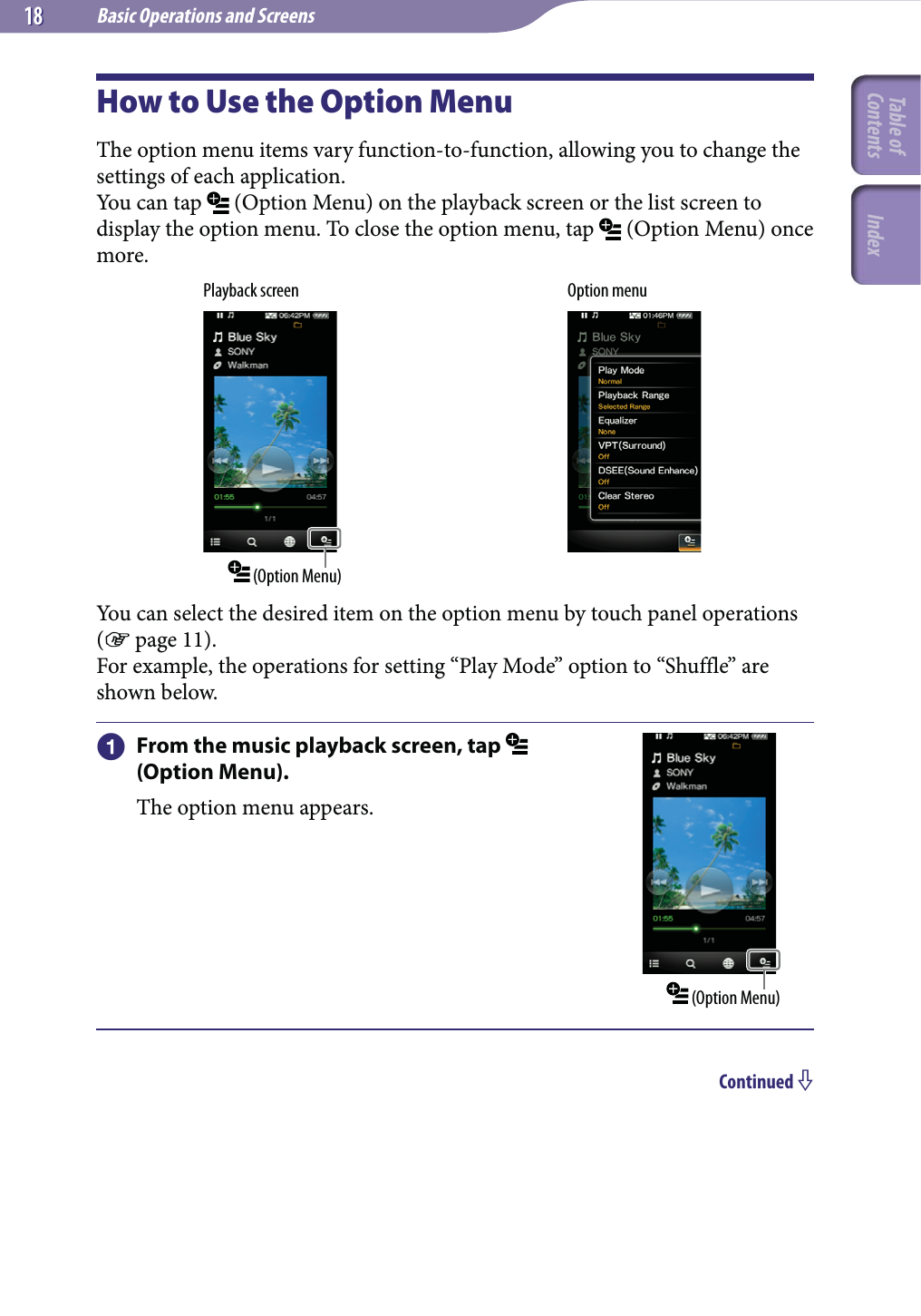 Basic Operations and Screens1818How to Use the Option MenuThe option menu items vary function-to-function, allowing you to change the settings of each application.You can tap   (Option Menu) on the playback screen or the list screen to display the option menu. To close the option menu, tap   (Option Menu) once more.Playback screen (Option Menu)Option menuYou can select the desired item on the option menu by touch panel operations ( page 11).For example, the operations for setting “Play Mode” option to “Shuffle” are shown below.  From the music playback screen, tap   (Option Menu).The option menu appears. (Option Menu)Continued Table of Contents Index