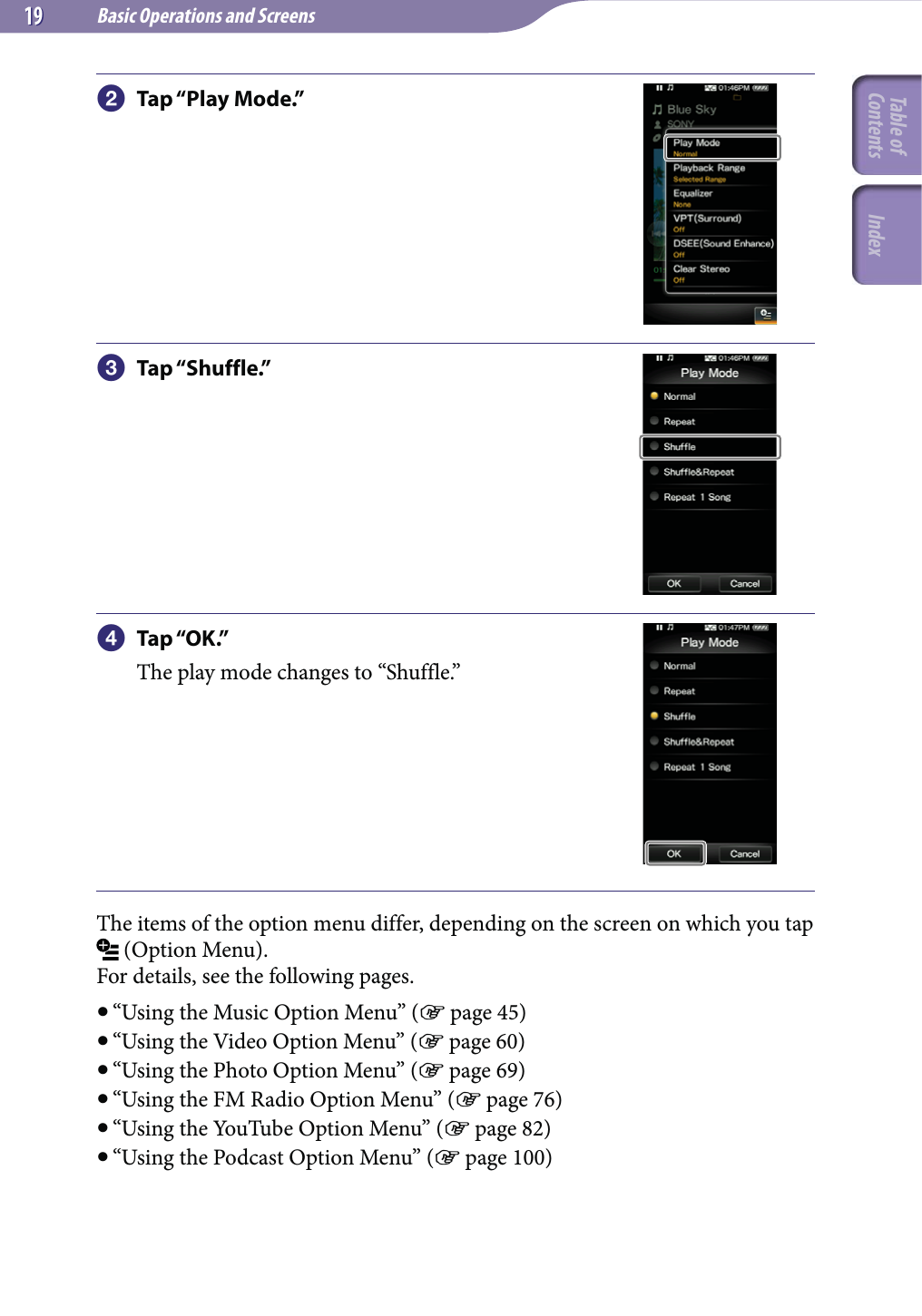 Basic Operations and Screens1919 Tap “Play Mode.” Tap “Shuffle.” Tap “OK.”The play mode changes to “Shuffle.”The items of the option menu differ, depending on the screen on which you tap  (Option Menu).For details, see the following pages. “Using the Music Option Menu” ( page 45) “Using the Video Option Menu” ( page 60) “Using the Photo Option Menu” ( page 69) “Using the FM Radio Option Menu” ( page 76) “Using the YouTube Option Menu” ( page 82) “Using the Podcast Option Menu” ( page 100)Table of Contents Index