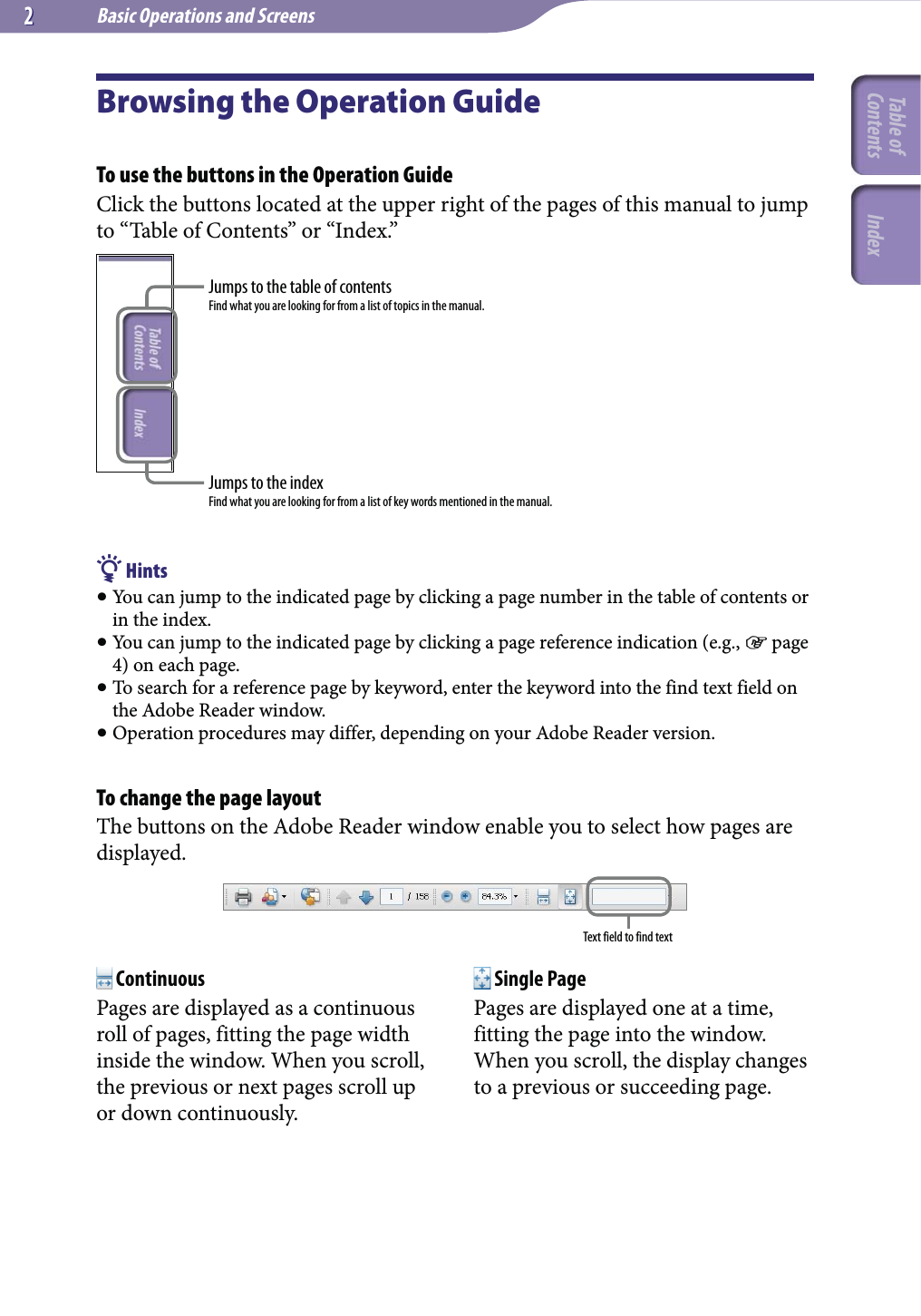 Basic Operations and Screens22Browsing the Operation GuideTo use the buttons in the Operation GuideClick the buttons located at the upper right of the pages of this manual to jump to “Table of Contents” or “Index.”Jumps to the table of contentsFind what you are looking for from a list of topics in the manual.Jumps to the indexFind what you are looking for from a list of key words mentioned in the manual. Hints You can jump to the indicated page by clicking a page number in the table of contents or in the index. You can jump to the indicated page by clicking a page reference indication (e.g.,  page 4) on each page. To search for a reference page by keyword, enter the keyword into the find text field on the Adobe Reader window. Operation procedures may differ, depending on your Adobe Reader version.To change the page layoutThe buttons on the Adobe Reader window enable you to select how pages are displayed.Text field to find text ContinuousPages are displayed as a continuous roll of pages, fitting the page width inside the window. When you scroll, the previous or next pages scroll up or down continuously. Single PagePages are displayed one at a time, fitting the page into the window. When you scroll, the display changes to a previous or succeeding page.Table of Contents Index