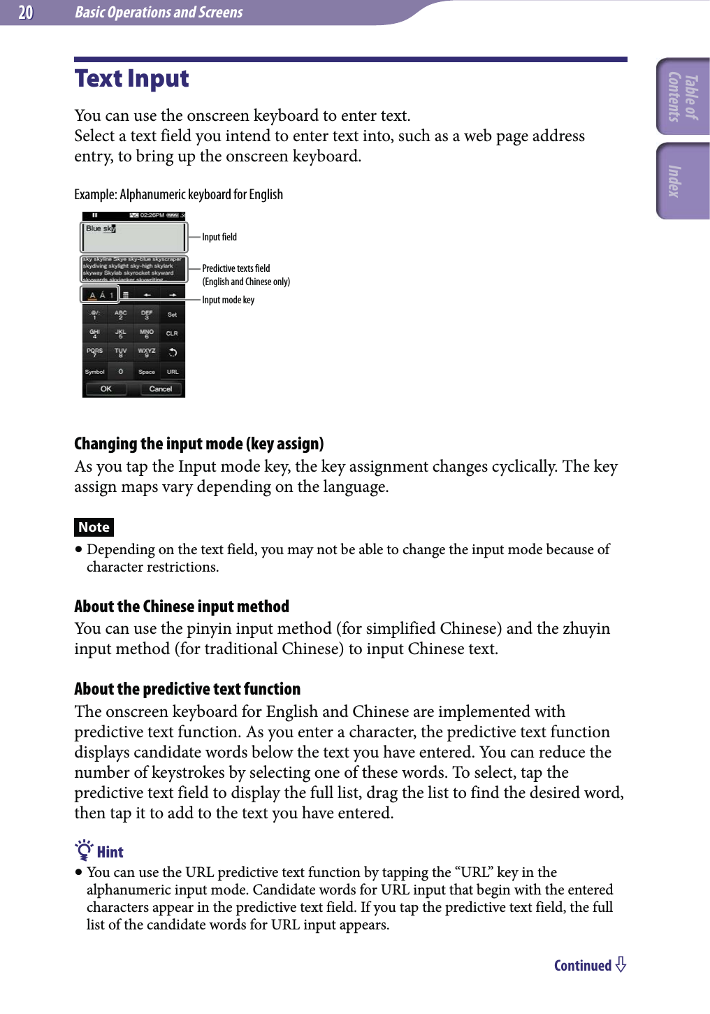 Basic Operations and Screens2020Text InputYou can use the onscreen keyboard to enter text.Select a text field you intend to enter text into, such as a web page address entry, to bring up the onscreen keyboard.Example: Alphanumeric keyboard for EnglishInput fieldPredictive texts field(English and Chinese only)Input mode keyChanging the input mode (key assign)As you tap the Input mode key, the key assignment changes cyclically. The key assign maps vary depending on the language.Note Depending on the text field, you may not be able to change the input mode because of character restrictions.About the Chinese input methodYou can use the pinyin input method (for simplified Chinese) and the zhuyin input method (for traditional Chinese) to input Chinese text.About the predictive text functionThe onscreen keyboard for English and Chinese are implemented with predictive text function. As you enter a character, the predictive text function displays candidate words below the text you have entered. You can reduce the number of keystrokes by selecting one of these words. To select, tap the predictive text field to display the full list, drag the list to find the desired word, then tap it to add to the text you have entered. Hint You can use the URL predictive text function by tapping the “URL” key in the alphanumeric input mode. Candidate words for URL input that begin with the entered characters appear in the predictive text field. If you tap the predictive text field, the full list of the candidate words for URL input appears.Continued Table of Contents Index