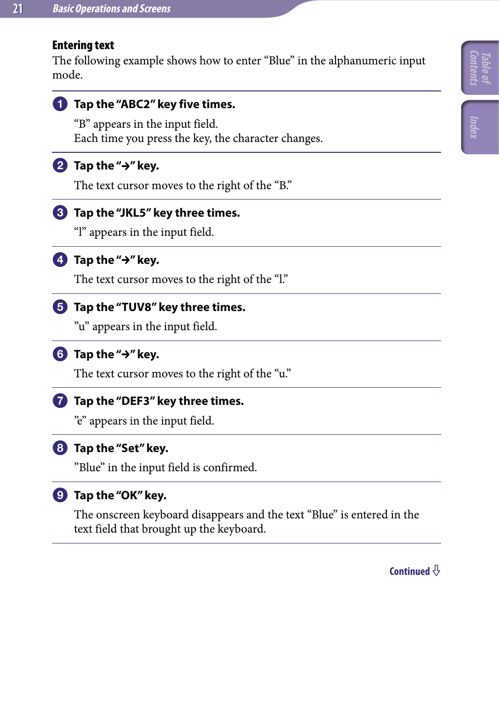 Basic Operations and Screens2121Entering textThe following example shows how to enter “Blue” in the alphanumeric input mode.  Tap the “ABC2” key five times.“B” appears in the input field.Each time you press the key, the character changes. Tap the “” key.The text cursor moves to the right of the “B.”  Tap the “JKL5” key three times.“l” appears in the input field. Tap the “” key.The text cursor moves to the right of the “l.”  Tap the “TUV8” key three times.”u” appears in the input field. Tap the “” key.The text cursor moves to the right of the “u.”  Tap the “DEF3” key three times.”e” appears in the input field.  Tap the “Set” key.”Blue” in the input field is confirmed.  Tap the “OK” key.The onscreen keyboard disappears and the text “Blue” is entered in the text field that brought up the keyboard.Continued Table of Contents Index