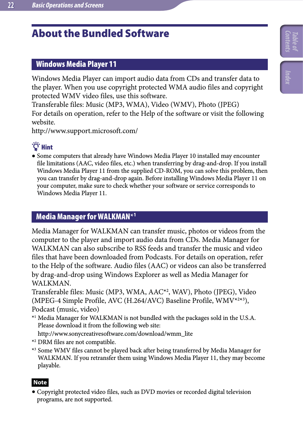 Basic Operations and Screens2222About the Bundled SoftwareWindows Media Player 11Windows Media Player can import audio data from CDs and transfer data to the player. When you use copyright protected WMA audio files and copyright protected WMV video files, use this software.Transferable files: Music (MP3, WMA), Video (WMV), Photo (JPEG)For details on operation, refer to the Help of the software or visit the following website.http://www.support.microsoft.com/ Hint Some computers that already have Windows Media Player 10 installed may encounter file limitations (AAC, video files, etc.) when transferring by drag-and-drop. If you install Windows Media Player 11 from the supplied CD-ROM, you can solve this problem, then you can transfer by drag-and-drop again. Before installing Windows Media Player 11 on your computer, make sure to check whether your software or service corresponds to Windows Media Player 11.Media Manager for WALKMAN*1Media Manager for WALKMAN can transfer music, photos or videos from the computer to the player and import audio data from CDs. Media Manager for WALKMAN can also subscribe to RSS feeds and transfer the music and video files that have been downloaded from Podcasts. For details on operation, refer to the Help of the software. Audio files (AAC) or videos can also be transferred by drag-and-drop using Windows Explorer as well as Media Manager for WALKMAN.Transferable files: Music (MP3, WMA, AAC*2, WAV), Photo (JPEG), Video (MPEG-4 Simple Profile, AVC (H.264/AVC) Baseline Profile, WMV*2*3), Podcast (music, video)*1 Media Manager for WALKMAN is not bundled with the packages sold in the U.S.A. Please download it from the following web site: http://www.sonycreativesoftware.com/download/wmm_lite*2 DRM files are not compatible.*3 Some WMV files cannot be played back after being transferred by Media Manager for WALKMAN. If you retransfer them using Windows Media Player 11, they may become playable.Note Copyright protected video files, such as DVD movies or recorded digital television programs, are not supported.Table of Contents Index