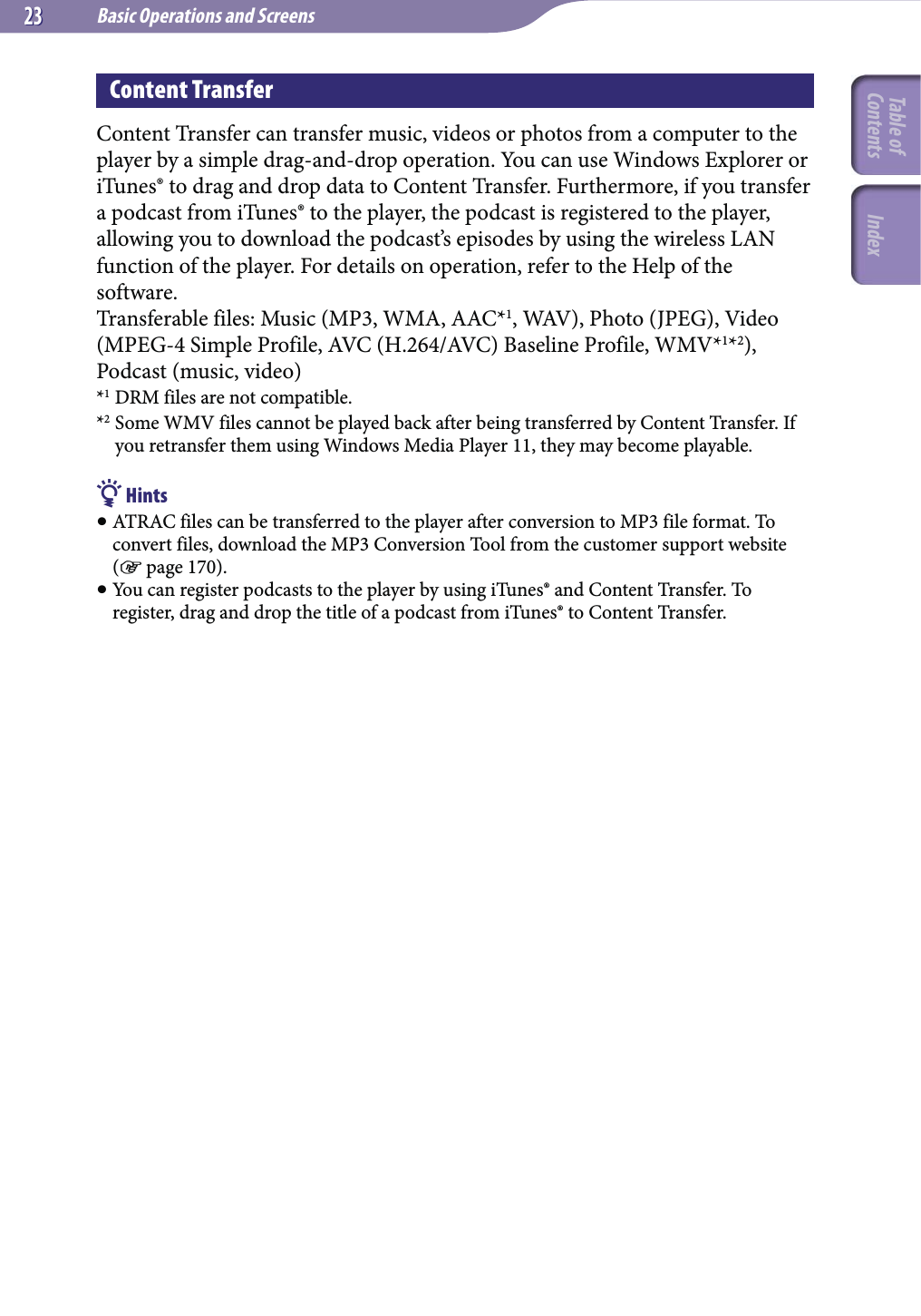 Basic Operations and Screens2323Content TransferContent Transfer can transfer music, videos or photos from a computer to the player by a simple drag-and-drop operation. You can use Windows Explorer or iTunes® to drag and drop data to Content Transfer. Furthermore, if you transfer a podcast from iTunes® to the player, the podcast is registered to the player, allowing you to download the podcast’s episodes by using the wireless LAN function of the player. For details on operation, refer to the Help of the software.Transferable files: Music (MP3, WMA, AAC*1, WAV), Photo (JPEG), Video (MPEG-4 Simple Profile, AVC (H.264/AVC) Baseline Profile, WMV*1*2), Podcast (music, video)*1 DRM files are not compatible.*2 Some WMV files cannot be played back after being transferred by Content Transfer. If you retransfer them using Windows Media Player 11, they may become playable. Hints ATRAC files can be transferred to the player after conversion to MP3 file format. To convert files, download the MP3 Conversion Tool from the customer support website ( page 170). You can register podcasts to the player by using iTunes® and Content Transfer. To register, drag and drop the title of a podcast from iTunes® to Content Transfer.Table of Contents Index