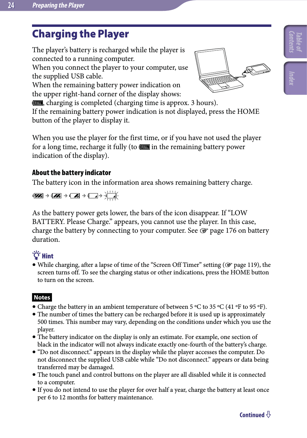 Preparing the Player2424Charging the PlayerThe player’s battery is recharged while the player is connected to a running computer.When you connect the player to your computer, use the supplied USB cable.When the remaining battery power indication on the upper right-hand corner of the display shows:  , charging is completed (charging time is approx. 3 hours).If the remaining battery power indication is not displayed, press the HOME button of the player to display it.When you use the player for the first time, or if you have not used the player for a long time, recharge it fully (to   in the remaining battery power indication of the display).About the battery indicatorThe battery icon in the information area shows remaining battery charge.As the battery power gets lower, the bars of the icon disappear. If “LOW BATTERY. Please Charge.” appears, you cannot use the player. In this case, charge the battery by connecting to your computer. See  page 176 on battery duration. Hint While charging, after a lapse of time of the “Screen Off Timer” setting ( page 119), the screen turns off. To see the charging status or other indications, press the HOME button to turn on the screen.Notes Charge the battery in an ambient temperature of between 5 ºC to 35 ºC (41 ºF to 95 ºF). The number of times the battery can be recharged before it is used up is approximately 500 times. This number may vary, depending on the conditions under which you use the player. The battery indicator on the display is only an estimate. For example, one section of black in the indicator will not always indicate exactly one-fourth of the battery’s charge. “Do not disconnect.” appears in the display while the player accesses the computer. Do not disconnect the supplied USB cable while “Do not disconnect.” appears or data being transferred may be damaged. The touch panel and control buttons on the player are all disabled while it is connected to a computer. If you do not intend to use the player for over half a year, charge the battery at least once per 6 to 12 months for battery maintenance.Continued Table of Contents Index