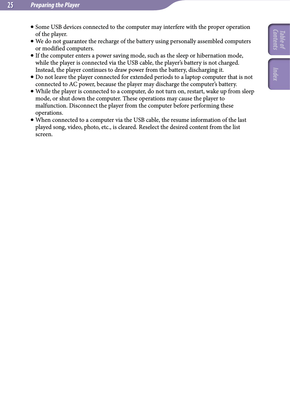 Preparing the Player2525 Some USB devices connected to the computer may interfere with the proper operation of the player. We do not guarantee the recharge of the battery using personally assembled computers or modified computers. If the computer enters a power saving mode, such as the sleep or hibernation mode, while the player is connected via the USB cable, the player’s battery is not charged. Instead, the player continues to draw power from the battery, discharging it. Do not leave the player connected for extended periods to a laptop computer that is not connected to AC power, because the player may discharge the computer’s battery. While the player is connected to a computer, do not turn on, restart, wake up from sleep mode, or shut down the computer. These operations may cause the player to malfunction. Disconnect the player from the computer before performing these operations. When connected to a computer via the USB cable, the resume information of the last played song, video, photo, etc., is cleared. Reselect the desired content from the list screen.Table of Contents Index