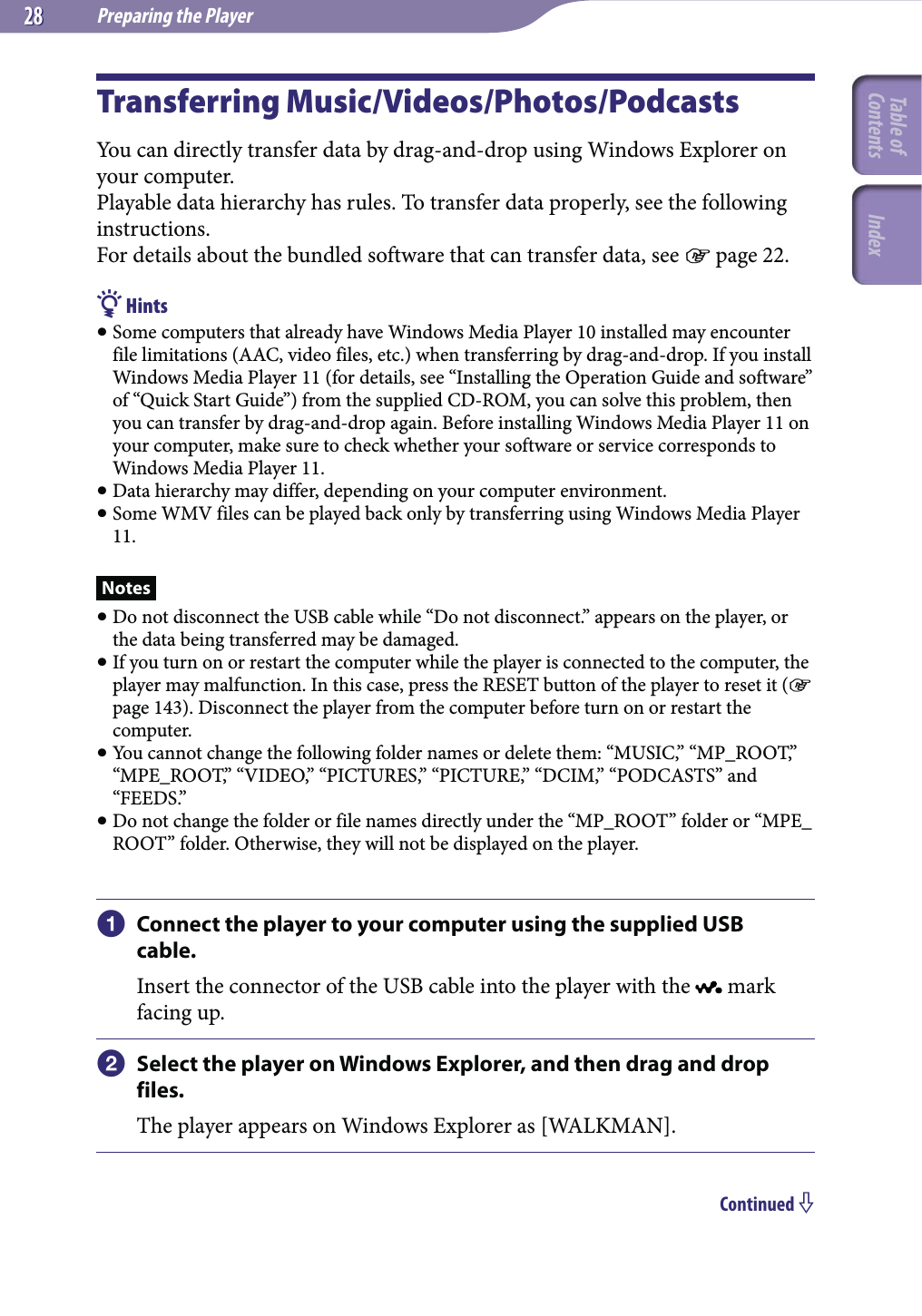 Preparing the Player2828Transferring Music/Videos/Photos/PodcastsYou can directly transfer data by drag-and-drop using Windows Explorer on your computer.Playable data hierarchy has rules. To transfer data properly, see the following instructions.For details about the bundled software that can transfer data, see  page 22. Hints Some computers that already have Windows Media Player 10 installed may encounter file limitations (AAC, video files, etc.) when transferring by drag-and-drop. If you install Windows Media Player 11 (for details, see “Installing the Operation Guide and software” of “Quick Start Guide”) from the supplied CD-ROM, you can solve this problem, then you can transfer by drag-and-drop again. Before installing Windows Media Player 11 on your computer, make sure to check whether your software or service corresponds to Windows Media Player 11. Data hierarchy may differ, depending on your computer environment. Some WMV files can be played back only by transferring using Windows Media Player 11.Notes Do not disconnect the USB cable while “Do not disconnect.” appears on the player, or the data being transferred may be damaged. If you turn on or restart the computer while the player is connected to the computer, the player may malfunction. In this case, press the RESET button of the player to reset it ( page 143). Disconnect the player from the computer before turn on or restart the computer. You cannot change the following folder names or delete them: “MUSIC,” “MP_ROOT,” “MPE_ROOT,” “VIDEO,” “PICTURES,” “PICTURE,” “DCIM,” “PODCASTS” and “FEEDS.” Do not change the folder or file names directly under the “MP_ROOT” folder or “MPE_ROOT” folder. Otherwise, they will not be displayed on the player. Connect the player to your computer using the supplied USB cable.Insert the connector of the USB cable into the player with the   mark facing up. Select the player on Windows Explorer, and then drag and drop files.The player appears on Windows Explorer as [WALKMAN].Continued Table of Contents Index