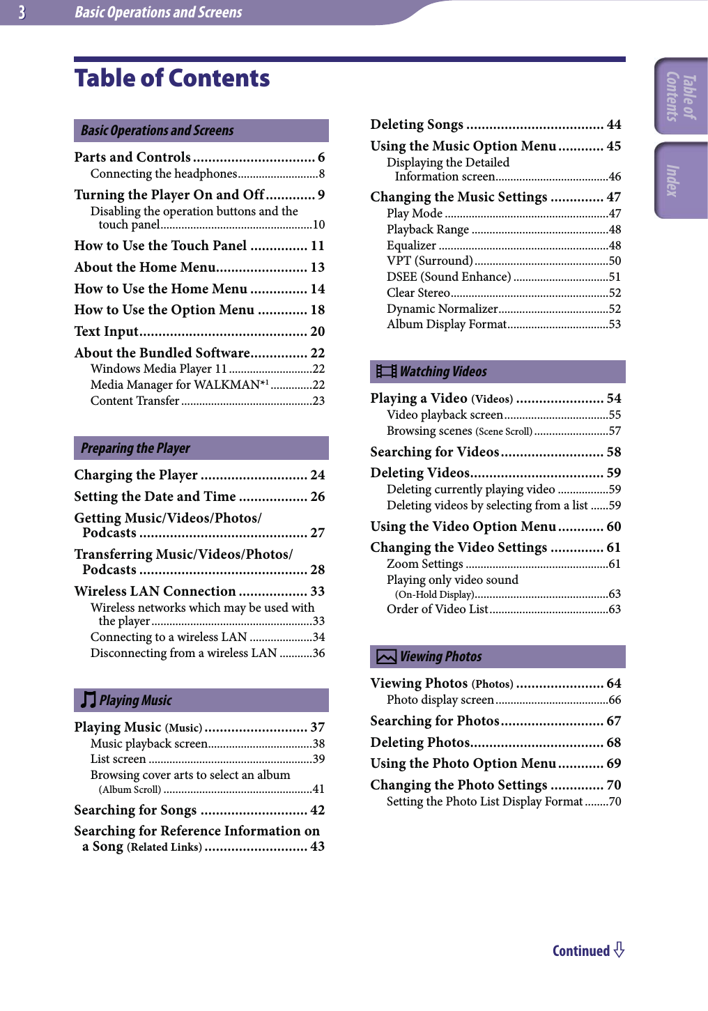 Basic Operations and Screens33Continued Table of ContentsBasic Operations and ScreensParts and Controls ................................ 6Connecting the headphones ...........................8Turning the Player On and Off ............. 9Disabling the operation buttons and the touch panel ...................................................10How to Use the Touch Panel ............... 11About the Home Menu........................ 13How to Use the Home Menu ............... 14How to Use the Option Menu ............. 18Text Input ............................................ 20About the Bundled Software ............... 22Windows Media Player 11 ............................22Media Manager for WALKMAN*1 ..............22Content Transfer ............................................23Preparing the PlayerCharging the Player ............................ 24Setting the Date and Time .................. 26Getting Music/Videos/Photos/ Podcasts ............................................ 27Transferring Music/Videos/Photos/Podcasts ............................................ 28Wireless LAN Connection .................. 33Wireless networks which may be used with the player ......................................................33Connecting to a wireless LAN .....................34Disconnecting from a wireless LAN ...........36 Playing MusicPlaying Music (Music) ........................... 37Music playback screen ...................................38List screen .......................................................39Browsing cover arts to select an album  (Album Scroll) ..................................................41Searching for Songs ............................ 42Searching for Reference Information on a Song (Related Links) ........................... 43Deleting Songs .................................... 44Using the Music Option Menu ............ 45Displaying the Detailed  Information screen ......................................46Changing the Music Settings .............. 47Play Mode .......................................................47Playback Range ..............................................48Equalizer .........................................................48VPT (Surround) .............................................50DSEE (Sound Enhance) ................................51Clear Stereo .....................................................52Dynamic Normalizer .....................................52Album Display Format ..................................53 Watching VideosPlaying a Video (Videos) ....................... 54Video playback screen ...................................55Browsing scenes (Scene Scroll) .........................57Searching for Videos ........................... 58Deleting Videos ................................... 59Deleting currently playing video .................59Deleting videos by selecting from a list ......59Using the Video Option Menu ............ 60Changing the Video Settings .............. 61Zoom Settings ................................................61Playing only video sound  (On-Hold Display) .............................................63Order of Video List ........................................63 Viewing PhotosViewing Photos (Photos) ....................... 64Photo display screen ......................................66Searching for Photos ........................... 67Deleting Photos ................................... 68Using the Photo Option Menu ............ 69Changing the Photo Settings .............. 70Setting the Photo List Display Format ........70Table of Contents Index