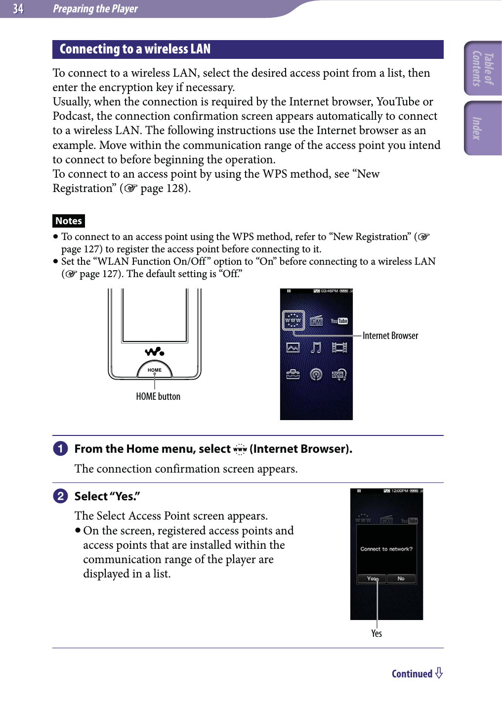 Preparing the Player3434Connecting to a wireless LANTo connect to a wireless LAN, select the desired access point from a list, then enter the encryption key if necessary.Usually, when the connection is required by the Internet browser, YouTube or Podcast, the connection confirmation screen appears automatically to connect to a wireless LAN. The following instructions use the Internet browser as an example. Move within the communication range of the access point you intend to connect to before beginning the operation.To connect to an access point by using the WPS method, see “New Registration” ( page 128).Notes To connect to an access point using the WPS method, refer to “New Registration” ( page 127) to register the access point before connecting to it. Set the “WLAN Function On/Off” option to “On” before connecting to a wireless LAN ( page 127). The default setting is “Off.”HOME buttonInternet Browser From the Home menu, select   (Internet Browser).The connection confirmation screen appears. Select “Yes.”The Select Access Point screen appears. On the screen, registered access points and access points that are installed within the communication range of the player are displayed in a list.YesContinued Table of Contents Index
