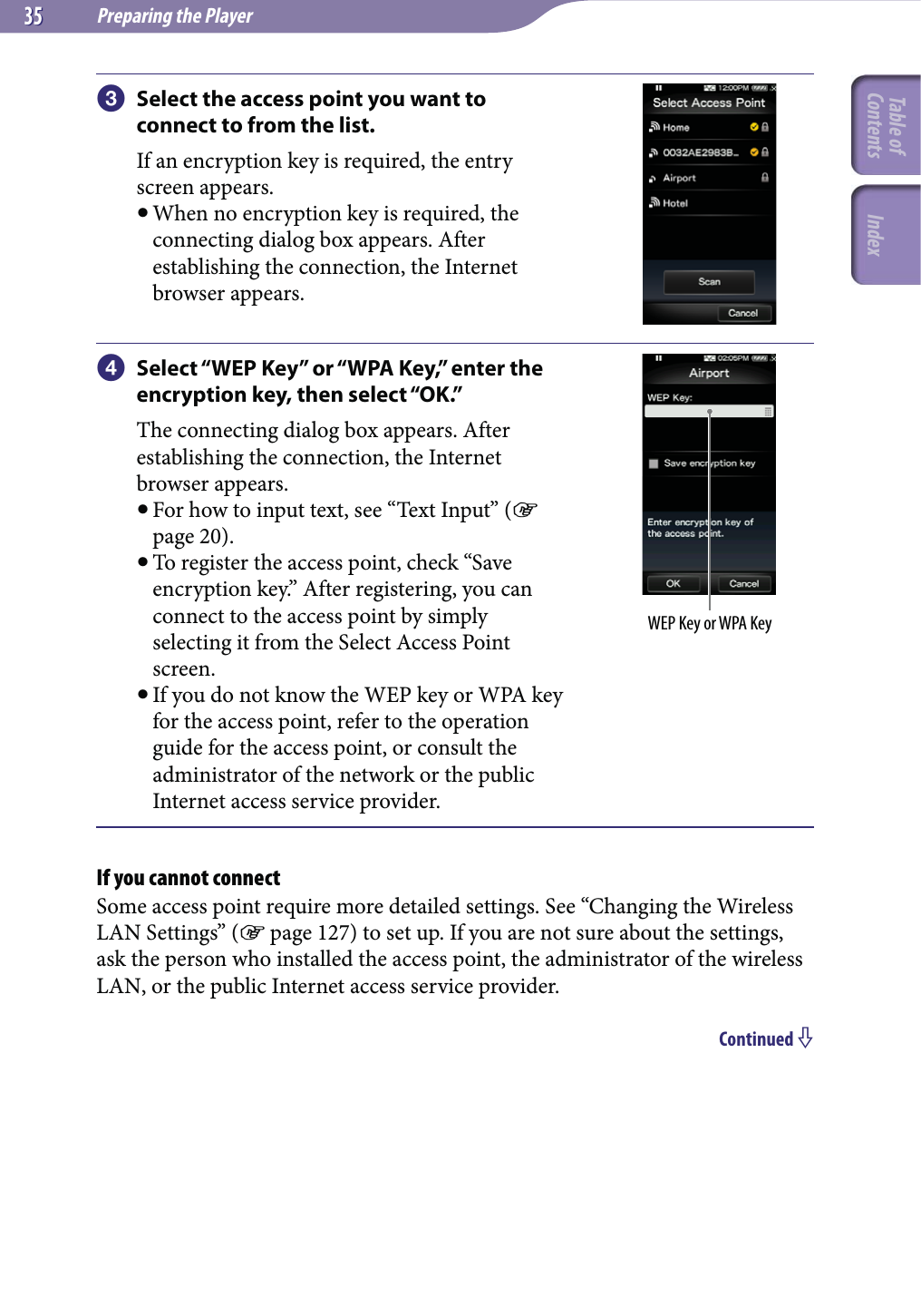 Preparing the Player3535 Select the access point you want to connect to from the list.If an encryption key is required, the entry screen appears. When no encryption key is required, the connecting dialog box appears. After establishing the connection, the Internet browser appears. Select “WEP Key” or “WPA Key,” enter the encryption key, then select “OK.”The connecting dialog box appears. After establishing the connection, the Internet browser appears. For how to input text, see “Text Input” ( page 20). To register the access point, check “Save encryption key.” After registering, you can connect to the access point by simply selecting it from the Select Access Point screen. If you do not know the WEP key or WPA key for the access point, refer to the operation guide for the access point, or consult the administrator of the network or the public Internet access service provider.WEP Key or WPA KeyIf you cannot connectSome access point require more detailed settings. See “Changing the Wireless LAN Settings” ( page 127) to set up. If you are not sure about the settings, ask the person who installed the access point, the administrator of the wireless LAN, or the public Internet access service provider.Continued Table of Contents Index