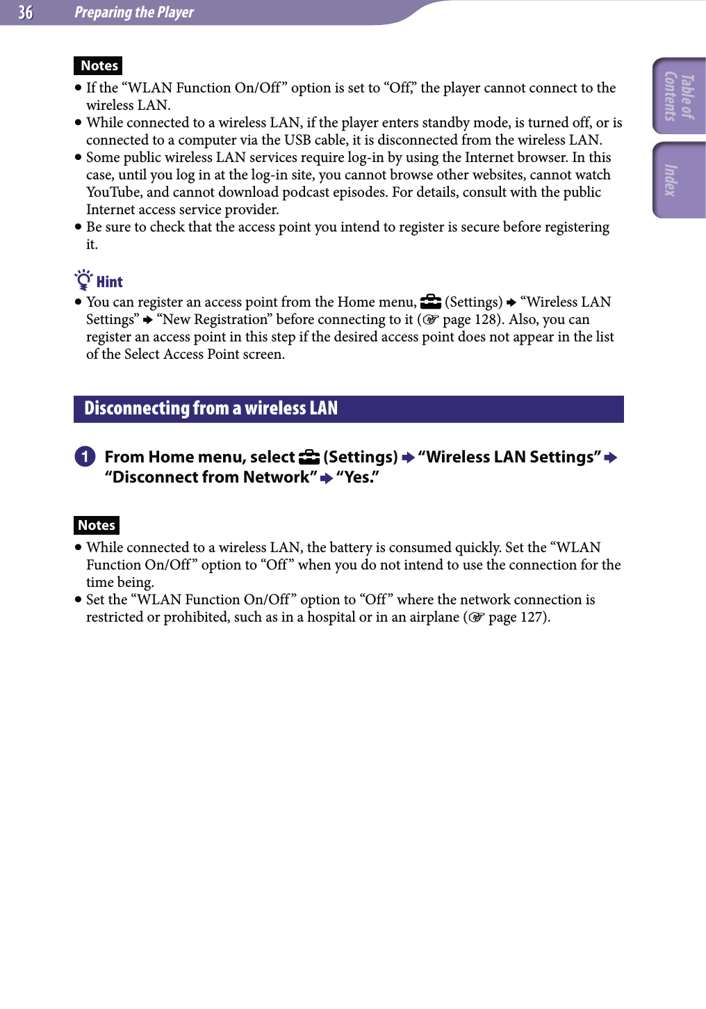 Preparing the Player3636 Notes If the “WLAN Function On/Off” option is set to “Off,” the player cannot connect to the wireless LAN. While connected to a wireless LAN, if the player enters standby mode, is turned off, or is connected to a computer via the USB cable, it is disconnected from the wireless LAN. Some public wireless LAN services require log-in by using the Internet browser. In this case, until you log in at the log-in site, you cannot browse other websites, cannot watch YouTube, and cannot download podcast episodes. For details, consult with the public Internet access service provider. Be sure to check that the access point you intend to register is secure before registering it. Hint You can register an access point from the Home menu,   (Settings)  “Wireless LAN Settings”  “New Registration” before connecting to it ( page 128). Also, you can register an access point in this step if the desired access point does not appear in the list of the Select Access Point screen.Disconnecting from a wireless LAN  From Home menu, select   (Settings)  “Wireless LAN Settings”  “Disconnect from Network”  “Yes.”Notes While connected to a wireless LAN, the battery is consumed quickly. Set the “WLAN Function On/Off ” option to “Off ” when you do not intend to use the connection for the time being. Set the “WLAN Function On/Off” option to “Off ” where the network connection is restricted or prohibited, such as in a hospital or in an airplane ( page 127).Table of Contents Index