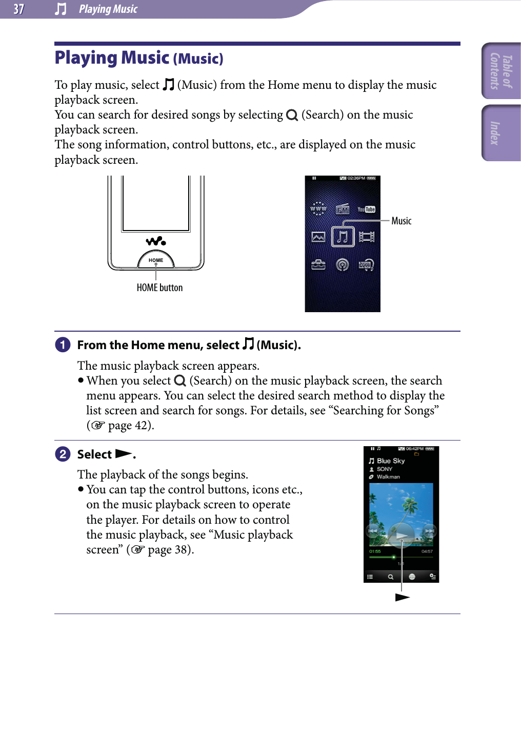  Playing Music3737Playing Music (Music)To play music, select   (Music) from the Home menu to display the music playback screen.You can search for desired songs by selecting   (Search) on the music playback screen.The song information, control buttons, etc., are displayed on the music playback screen.HOME buttonMusic From the Home menu, select   (Music).The music playback screen appears. When you select   (Search) on the music playback screen, the search menu appears. You can select the desired search method to display the list screen and search for songs. For details, see “Searching for Songs” ( page 42). Select .The playback of the songs begins. You can tap the control buttons, icons etc., on the music playback screen to operate the player. For details on how to control the music playback, see “Music playback screen” ( page 38).Table of Contents Index