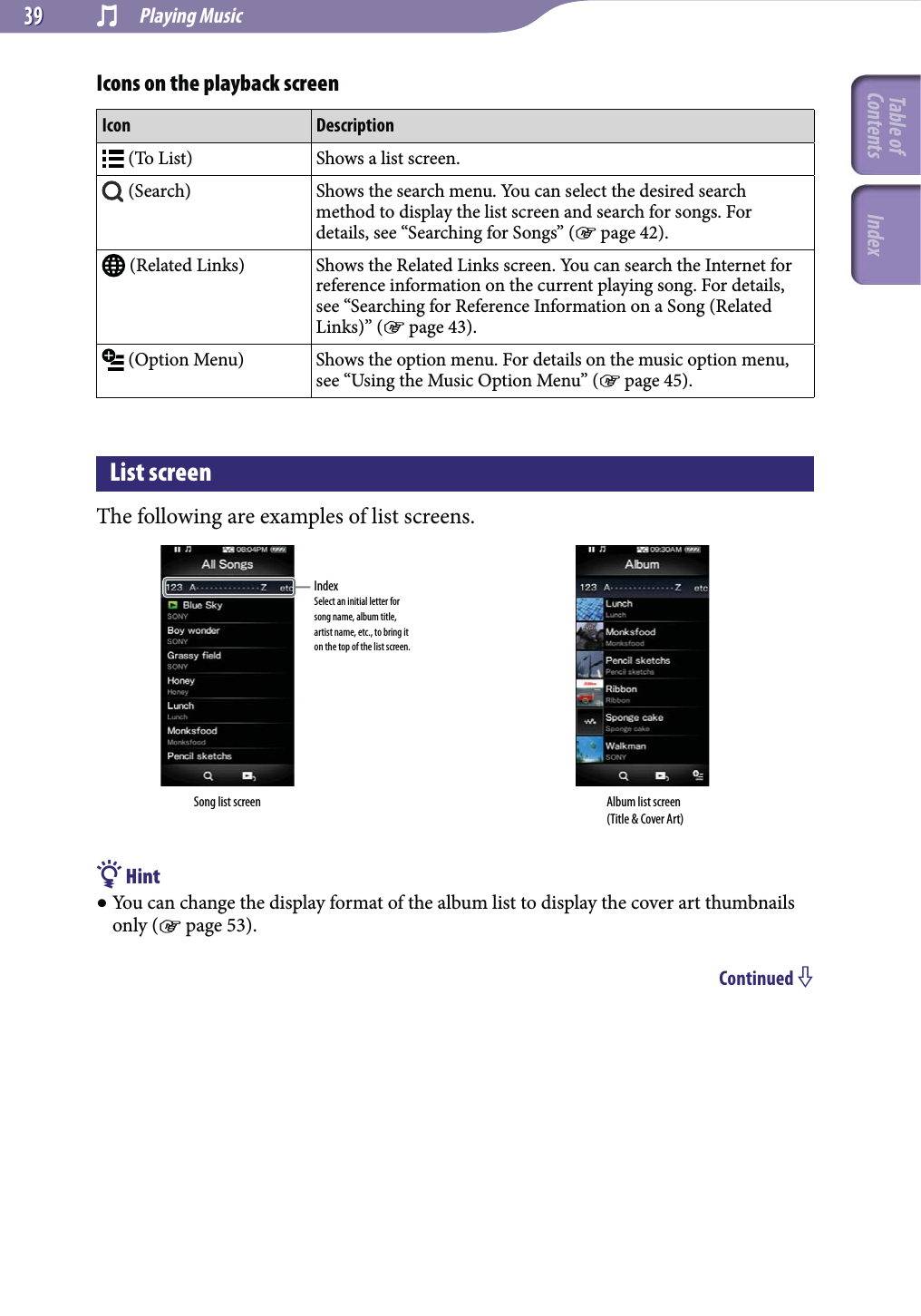  Playing Music3939Icons on the playback screenIcon Description (To List) Shows a list screen. (Search) Shows the search menu. You can select the desired search method to display the list screen and search for songs. For details, see “Searching for Songs” ( page 42). (Related Links) Shows the Related Links screen. You can search the Internet for reference information on the current playing song. For details, see “Searching for Reference Information on a Song (Related Links)” ( page 43). (Option Menu) Shows the option menu. For details on the music option menu, see “Using the Music Option Menu” ( page 45).List screenThe following are examples of list screens.Song list screenIndexSelect an initial letter for song name, album title, artist name, etc., to bring it on the top of the list screen.Album list screen(Title &amp; Cover Art) Hint You can change the display format of the album list to display the cover art thumbnails only ( page 53).Continued Table of Contents Index