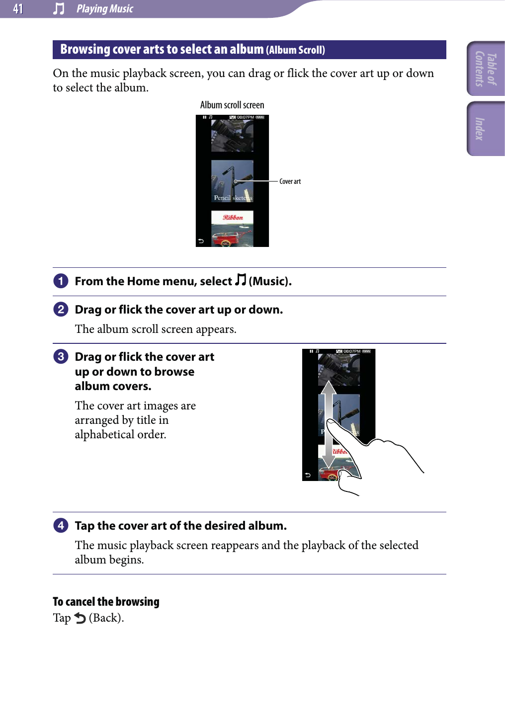 Playing Music4141Browsing cover arts to select an album (Album Scroll)On the music playback screen, you can drag or flick the cover art up or down to select the album.Album scroll screenCover art From the Home menu, select   (Music). Drag or flick the cover art up or down.The album scroll screen appears. Drag or flick the cover art up or down to browse album covers.The cover art images are arranged by title in alphabetical order. Tap the cover art of the desired album.The music playback screen reappears and the playback of the selected album begins.To cancel the browsingTap   (Back).Table of Contents Index