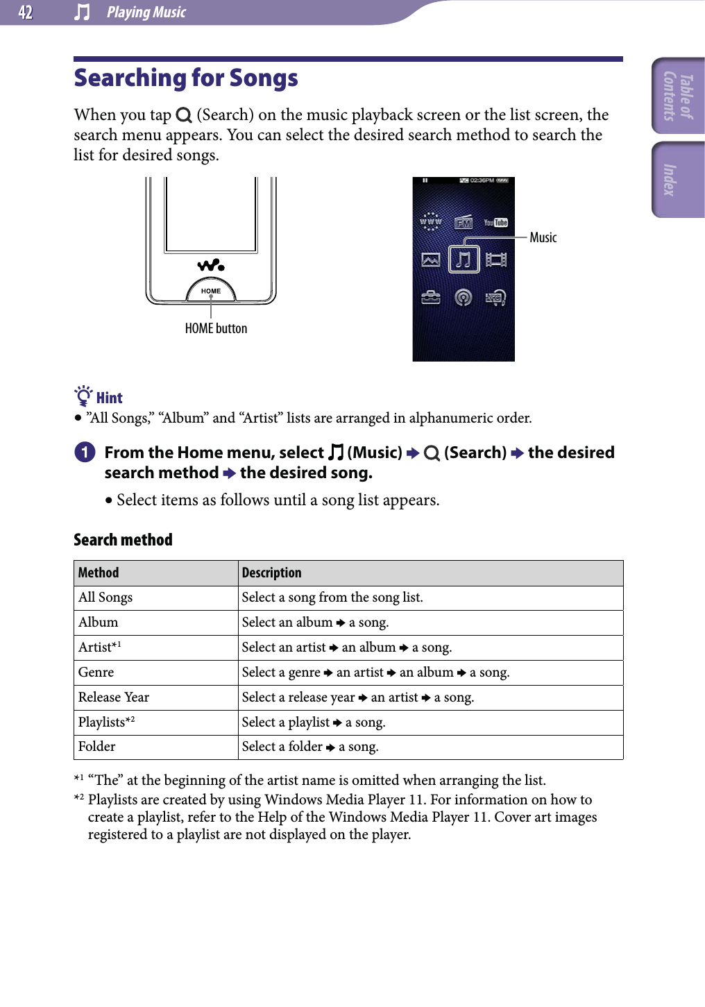  Playing Music4242Searching for SongsWhen you tap   (Search) on the music playback screen or the list screen, the search menu appears. You can select the desired search method to search the list for desired songs.HOME buttonMusic Hint ”All Songs,” “Album” and “Artist” lists are arranged in alphanumeric order.  From the Home menu, select   (Music)    (Search)  the desired search method  the desired song. Select items as follows until a song list appears.Search methodMethod DescriptionAll Songs Select a song from the song list.Album Select an album  a song.Artist*1Select an artist  an album  a song.Genre Select a genre  an artist  an album  a song.Release Year Select a release year  an artist  a song.Playlists*2Select a playlist  a song.Folder Select a folder  a song.*1 “The” at the beginning of the artist name is omitted when arranging the list.*2 Playlists are created by using Windows Media Player 11. For information on how to create a playlist, refer to the Help of the Windows Media Player 11. Cover art images registered to a playlist are not displayed on the player.Table of Contents Index