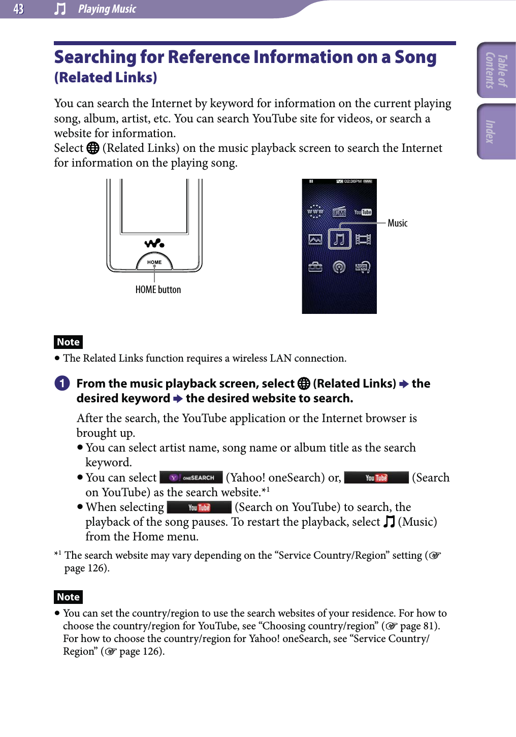  Playing Music4343Searching for Reference Information on a Song (Related Links)You can search the Internet by keyword for information on the current playing song, album, artist, etc. You can search YouTube site for videos, or search a website for information.Select   (Related Links) on the music playback screen to search the Internet for information on the playing song.HOME buttonMusicNote The Related Links function requires a wireless LAN connection.  From the music playback screen, select   (Related Links)  the desired keyword  the desired website to search.After the search, the YouTube application or the Internet browser is brought up. You can select artist name, song name or album title as the search keyword. You can select   (Yahoo! oneSearch) or,   (Search on YouTube) as the search website.*1 When selecting   (Search on YouTube) to search, the playback of the song pauses. To restart the playback, select   (Music) from the Home menu.*1 The search website may vary depending on the “Service Country/Region” setting ( page 126).Note You can set the country/region to use the search websites of your residence. For how to choose the country/region for YouTube, see “Choosing country/region” ( page 81). For how to choose the country/region for Yahoo! oneSearch, see “Service Country/Region” ( page 126).Table of Contents Index