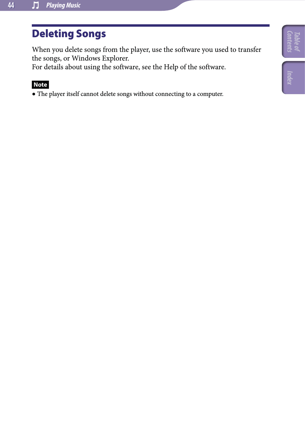  Playing Music4444Deleting SongsWhen you delete songs from the player, use the software you used to transfer the songs, or Windows Explorer.For details about using the software, see the Help of the software.Note The player itself cannot delete songs without connecting to a computer.Table of Contents Index