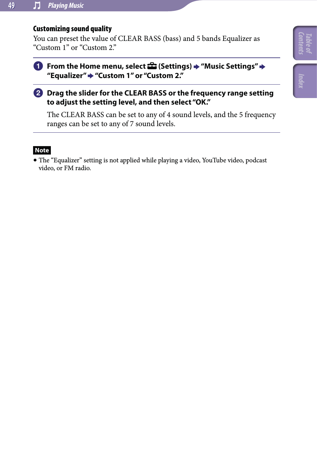  Playing Music4949Customizing sound qualityYou can preset the value of CLEAR BASS (bass) and 5 bands Equalizer as “Custom 1” or “Custom 2.”  From the Home menu, select   (Settings)  “Music Settings”  “Equalizer”  “Custom 1” or “Custom 2.” Drag the slider for the CLEAR BASS or the frequency range setting to adjust the setting level, and then select “OK.”The CLEAR BASS can be set to any of 4 sound levels, and the 5 frequency ranges can be set to any of 7 sound levels.Note The “Equalizer” setting is not applied while playing a video, YouTube video, podcast video, or FM radio.Table of Contents Index