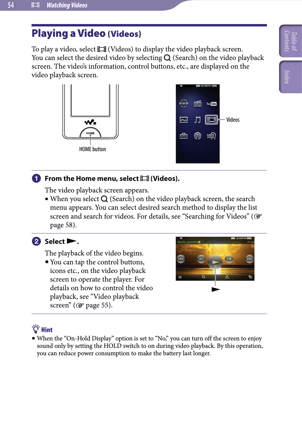  Watching Videos5454Playing a Video (Videos)To play a video, select   (Videos) to display the video playback screen.You can select the desired video by selecting   (Search) on the video playback screen. The video’s information, control buttons, etc., are displayed on the video playback screen.HOME buttonVideos From the Home menu, select   (Videos).The video playback screen appears. When you select   (Search) on the video playback screen, the search menu appears. You can select desired search method to display the list screen and search for videos. For details, see “Searching for Videos” ( page 58). Select .The playback of the video begins. You can tap the control buttons, icons etc., on the video playback screen to operate the player. For details on how to control the video playback, see “Video playback screen” ( page 55). Hint When the “On-Hold Display” option is set to “No,” you can turn off the screen to enjoy sound only by setting the HOLD switch to on during video playback. By this operation, you can reduce power consumption to make the battery last longer.Table of Contents Index