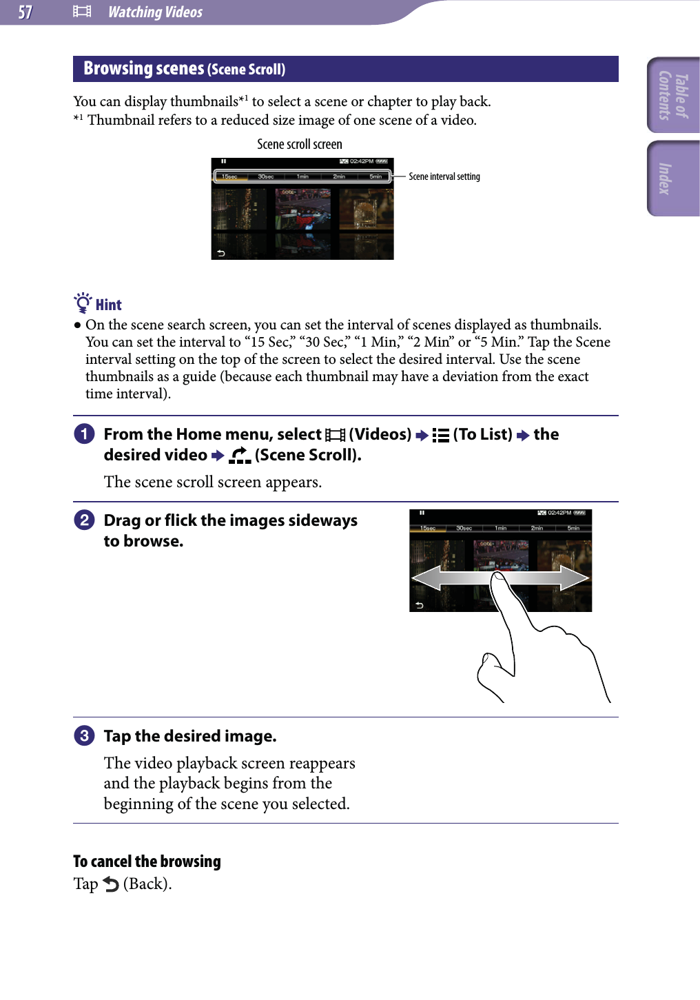  Watching Videos5757Browsing scenes (Scene Scroll)You can display thumbnails*1 to select a scene or chapter to play back.*1 Thumbnail refers to a reduced size image of one scene of a video.Scene scroll screenScene interval setting Hint On the scene search screen, you can set the interval of scenes displayed as thumbnails. You can set the interval to “15 Sec,” “30 Sec,” “1 Min,” “2 Min” or “5 Min.” Tap the Scene interval setting on the top of the screen to select the desired interval. Use the scene thumbnails as a guide (because each thumbnail may have a deviation from the exact time interval).  From the Home menu, select   (Videos)    (To List)  the desired video    (Scene Scroll).The scene scroll screen appears. Drag or flick the images sideways to browse. Tap the desired image.The video playback screen reappears and the playback begins from the beginning of the scene you selected.To cancel the browsingTap   (Back).Table of Contents Index
