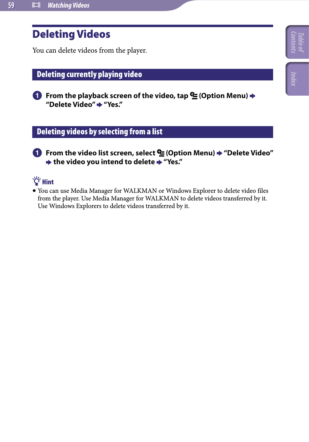  Watching Videos5959Deleting VideosYou can delete videos from the player.Deleting currently playing video  From the playback screen of the video, tap   (Option Menu)  “Delete Video”  “Yes.”Deleting videos by selecting from a list  From the video list screen, select   (Option Menu)  “Delete Video”  the video you intend to delete  “Yes.” Hint You can use Media Manager for WALKMAN or Windows Explorer to delete video files from the player. Use Media Manager for WALKMAN to delete videos transferred by it. Use Windows Explorers to delete videos transferred by it.Table of Contents Index