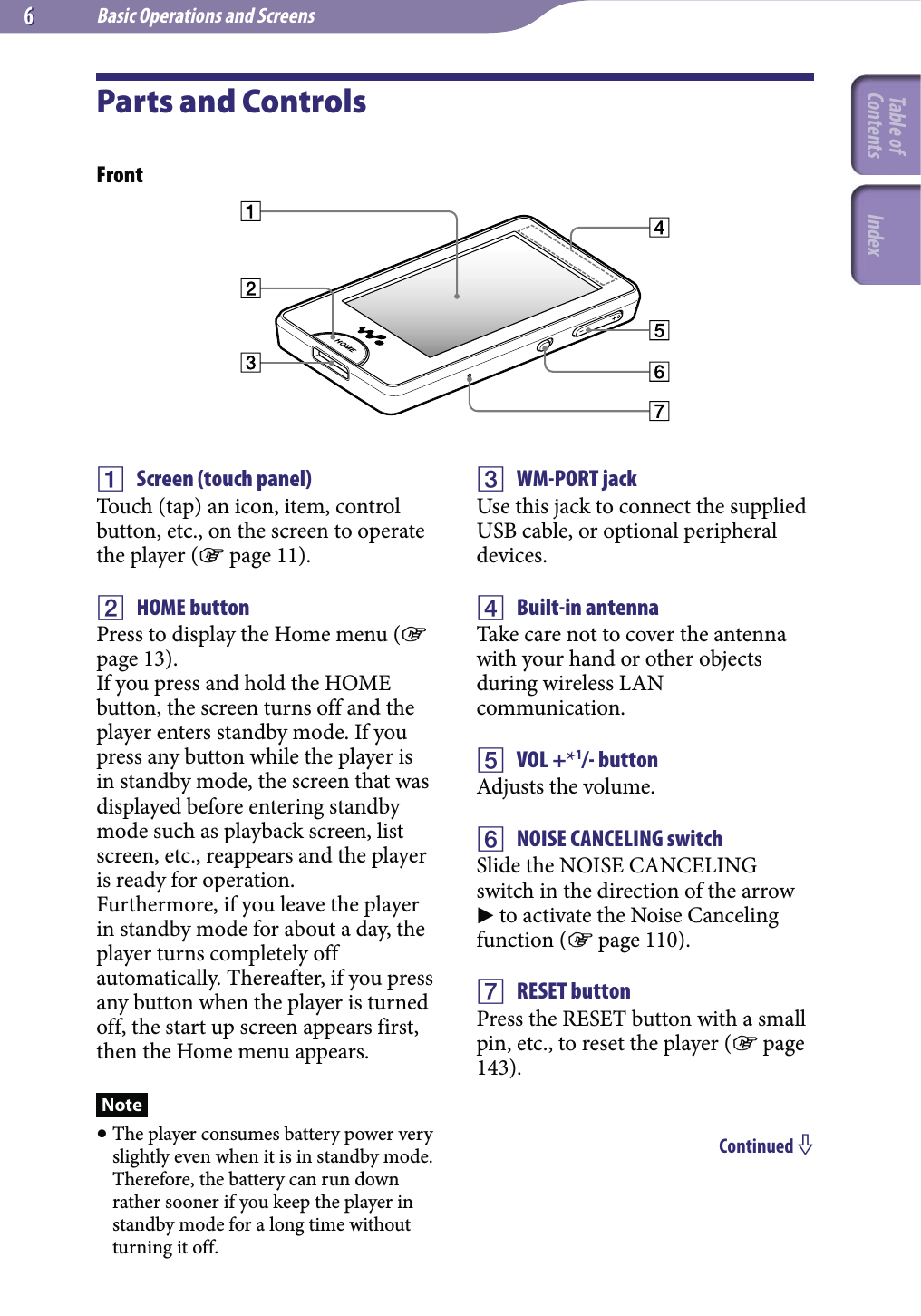 Basic Operations and Screens66Parts and ControlsFront Screen (touch panel)Touch (tap) an icon, item, control button, etc., on the screen to operate the player ( page 11). HOME buttonPress to display the Home menu ( page 13).If you press and hold the HOME button, the screen turns off and the player enters standby mode. If you press any button while the player is in standby mode, the screen that was displayed before entering standby mode such as playback screen, list screen, etc., reappears and the player is ready for operation.Furthermore, if you leave the player in standby mode for about a day, the player turns completely off automatically. Thereafter, if you press any button when the player is turned off, the start up screen appears first, then the Home menu appears.Note The player consumes battery power very slightly even when it is in standby mode. Therefore, the battery can run down rather sooner if you keep the player in standby mode for a long time without turning it off. WM-PORT jackUse this jack to connect the supplied USB cable, or optional peripheral devices. Built-in antennaTake care not to cover the antenna with your hand or other objects during wireless LAN communication. VOL +*1/- buttonAdjusts the volume.  NOISE CANCELING switchSlide the NOISE CANCELING switch in the direction of the arrow  to activate the Noise Canceling function ( page 110). RESET buttonPress the RESET button with a small pin, etc., to reset the player ( page 143).Continued Table of Contents Index