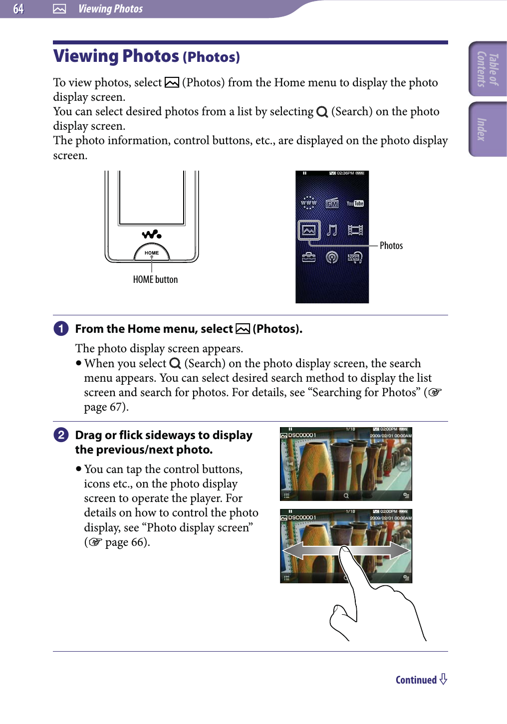  Viewing Photos6464Viewing Photos (Photos)To view photos, select   (Photos) from the Home menu to display the photo display screen.You can select desired photos from a list by selecting   (Search) on the photo display screen.The photo information, control buttons, etc., are displayed on the photo display screen.HOME buttonPhotos From the Home menu, select   (Photos).The photo display screen appears. When you select   (Search) on the photo display screen, the search menu appears. You can select desired search method to display the list screen and search for photos. For details, see “Searching for Photos” ( page 67). Drag or flick sideways to display the previous/next photo. You can tap the control buttons, icons etc., on the photo display screen to operate the player. For details on how to control the photo display, see “Photo display screen” ( page 66).Continued Table of Contents Index