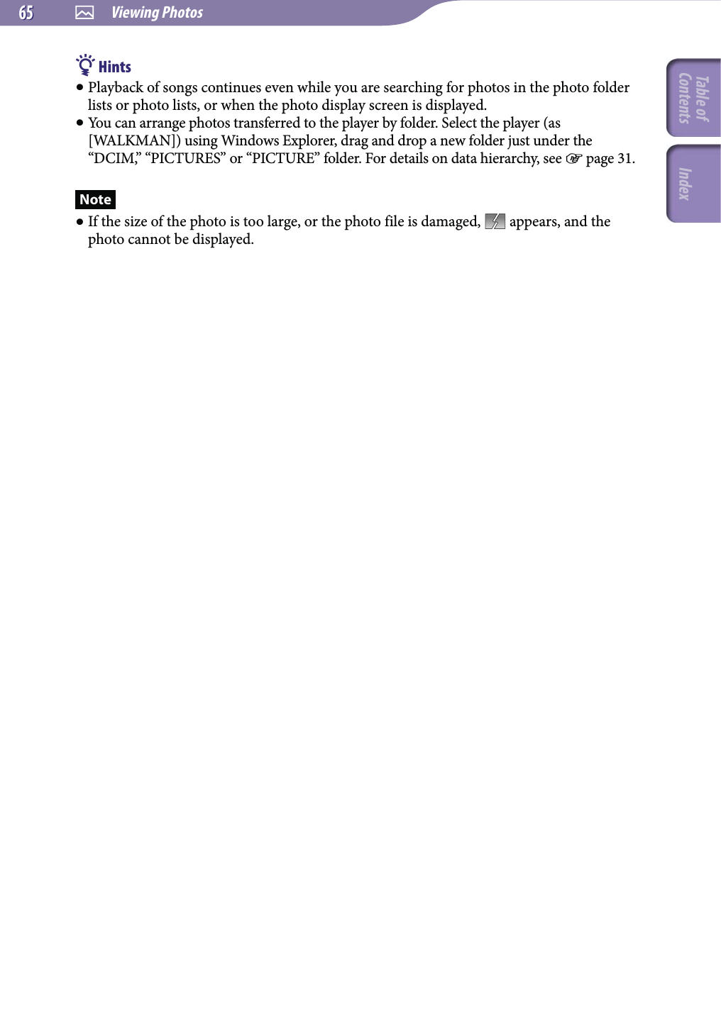  Viewing Photos6565 Hints Playback of songs continues even while you are searching for photos in the photo folder lists or photo lists, or when the photo display screen is displayed. You can arrange photos transferred to the player by folder. Select the player (as [WALKMAN]) using Windows Explorer, drag and drop a new folder just under the “DCIM,” “PICTURES” or “PICTURE” folder. For details on data hierarchy, see  page 31.Note If the size of the photo is too large, or the photo file is damaged,   appears, and the photo cannot be displayed.Table of Contents Index