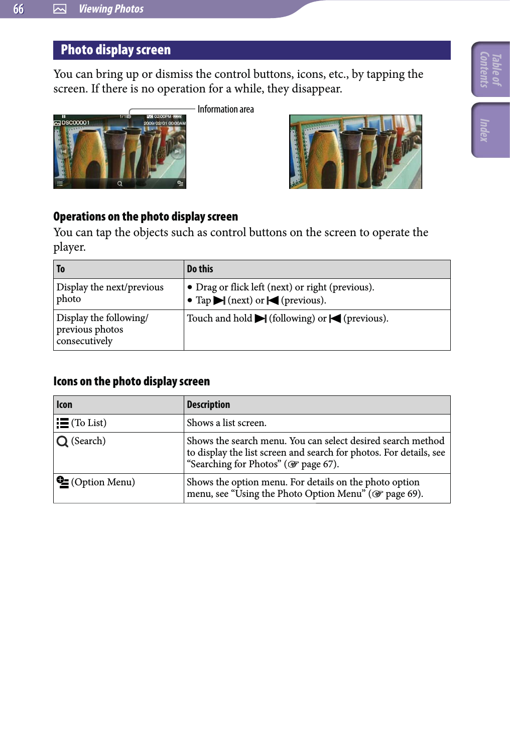 Viewing Photos6666Photo display screenYou can bring up or dismiss the control buttons, icons, etc., by tapping the screen. If there is no operation for a while, they disappear.Information areaOperations on the photo display screenYou can tap the objects such as control buttons on the screen to operate the player.To Do thisDisplay the next/previous photo Drag or flick left (next) or right (previous). Tap   (next) or   (previous).Display the following/previous photos consecutivelyTouch and hold   (following) or   (previous).Icons on the photo display screenIcon Description (To List) Shows a list screen. (Search) Shows the search menu. You can select desired search method to display the list screen and search for photos. For details, see “Searching for Photos” ( page 67). (Option Menu) Shows the option menu. For details on the photo option menu, see “Using the Photo Option Menu” ( page 69).Table of Contents Index