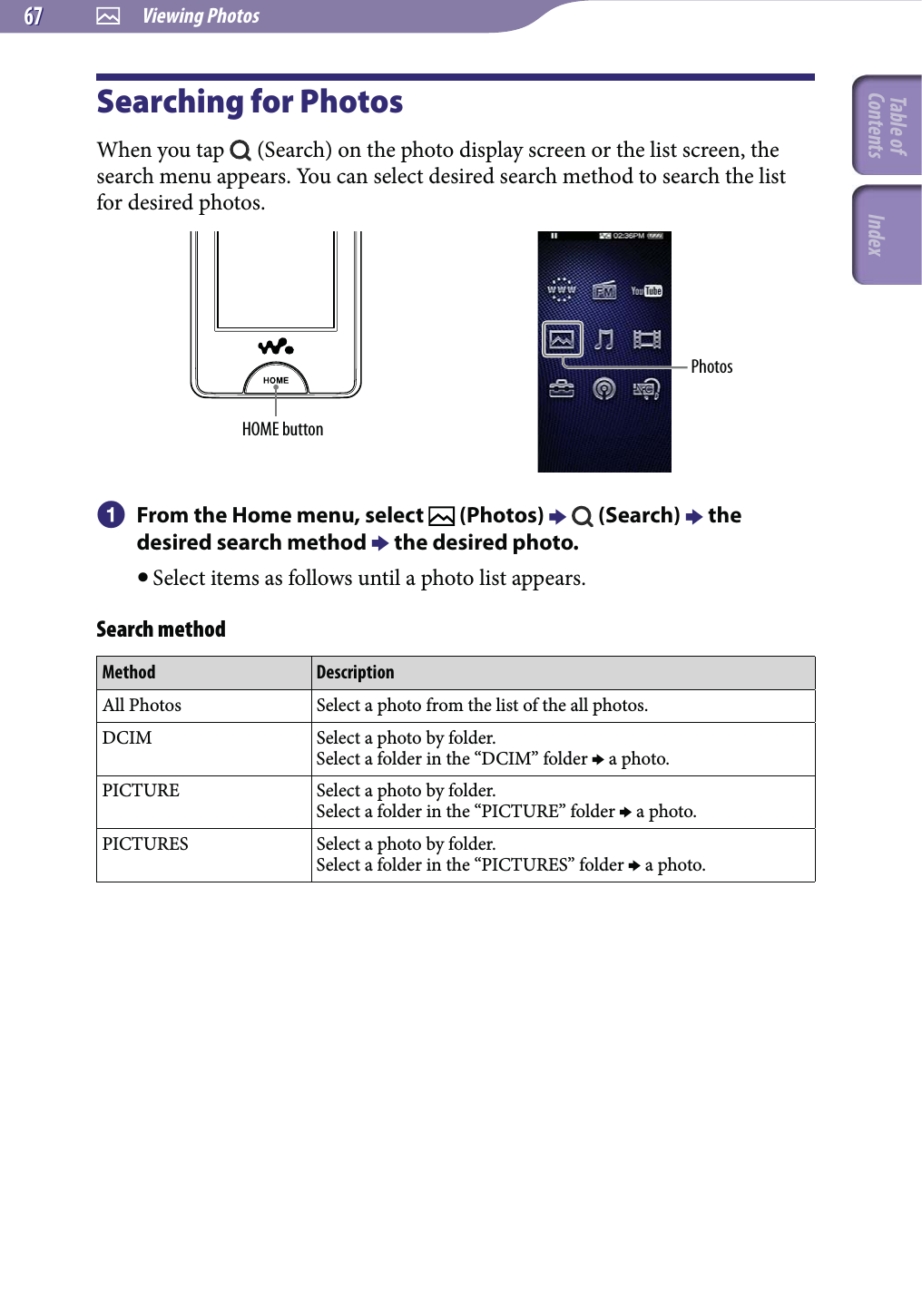  Viewing Photos6767Searching for PhotosWhen you tap   (Search) on the photo display screen or the list screen, the search menu appears. You can select desired search method to search the list for desired photos.HOME buttonPhotos  From the Home menu, select   (Photos)    (Search)  the desired search method  the desired photo. Select items as follows until a photo list appears.Search methodMethod DescriptionAll Photos Select a photo from the list of the all photos.DCIM Select a photo by folder.Select a folder in the “DCIM” folder  a photo.PICTURE Select a photo by folder.Select a folder in the “PICTURE” folder  a photo.PICTURES Select a photo by folder.Select a folder in the “PICTURES” folder  a photo.Table of Contents Index
