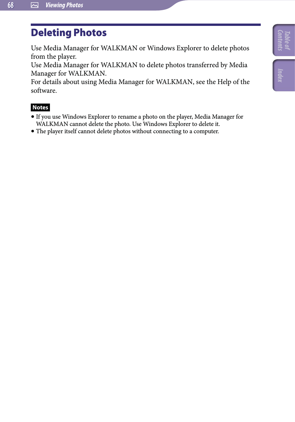  Viewing Photos6868Deleting PhotosUse Media Manager for WALKMAN or Windows Explorer to delete photos from the player.Use Media Manager for WALKMAN to delete photos transferred by Media Manager for WALKMAN.For details about using Media Manager for WALKMAN, see the Help of the software.Notes If you use Windows Explorer to rename a photo on the player, Media Manager for WALKMAN cannot delete the photo. Use Windows Explorer to delete it. The player itself cannot delete photos without connecting to a computer.Table of Contents Index