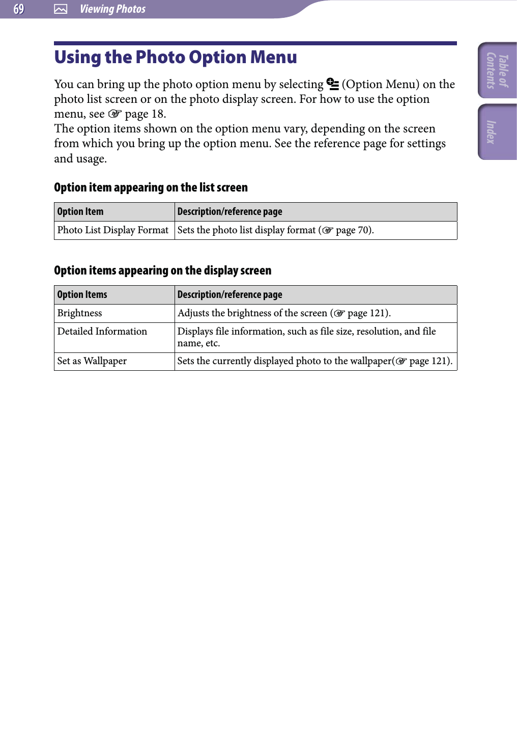  Viewing Photos6969Using the Photo Option MenuYou can bring up the photo option menu by selecting   (Option Menu) on the photo list screen or on the photo display screen. For how to use the option menu, see  page 18.The option items shown on the option menu vary, depending on the screen from which you bring up the option menu. See the reference page for settings and usage.Option item appearing on the list screenOption Item Description/reference pagePhoto List Display Format Sets the photo list display format ( page 70).Option items appearing on the display screenOption Items Description/reference pageBrightness Adjusts the brightness of the screen ( page 121).Detailed Information Displays file information, such as file size, resolution, and file name, etc.Set as Wallpaper Sets the currently displayed photo to the wallpaper( page 121).Table of Contents Index