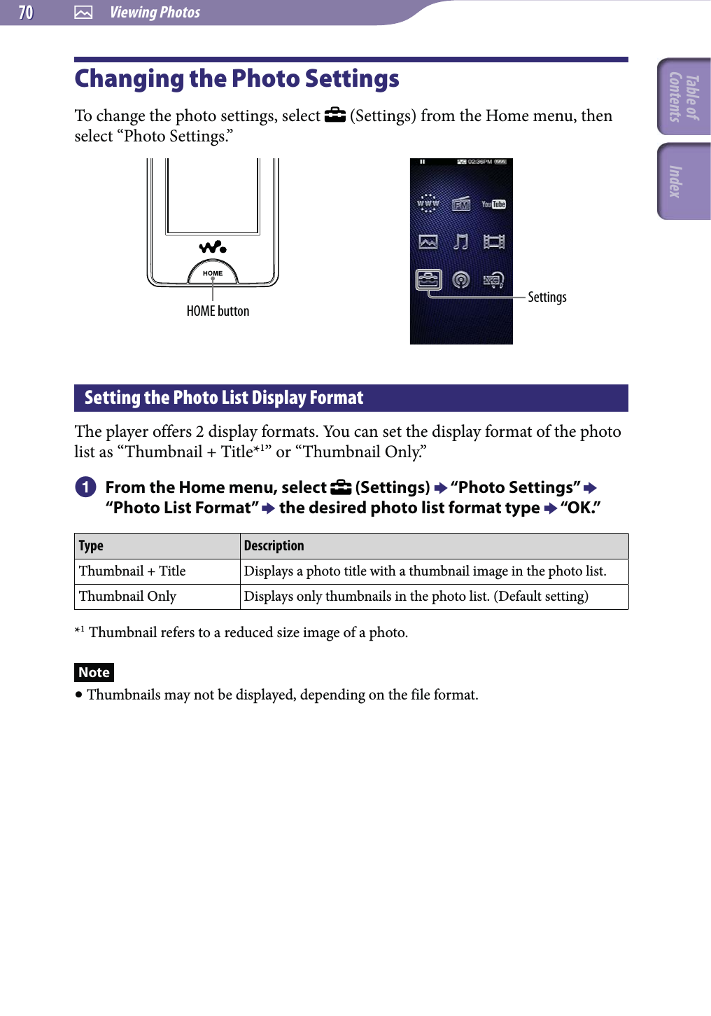  Viewing Photos7070Changing the Photo SettingsTo change the photo settings, select   (Settings) from the Home menu, then select “Photo Settings.”HOME button SettingsSetting the Photo List Display FormatThe player offers 2 display formats. You can set the display format of the photo list as “Thumbnail + Title*1” or “Thumbnail Only.”  From the Home menu, select   (Settings)  “Photo Settings”  “Photo List Format”  the desired photo list format type  “OK.”Type DescriptionThumbnail + Title Displays a photo title with a thumbnail image in the photo list.Thumbnail Only Displays only thumbnails in the photo list. (Default setting)*1 Thumbnail refers to a reduced size image of a photo.Note Thumbnails may not be displayed, depending on the file format.Table of Contents Index