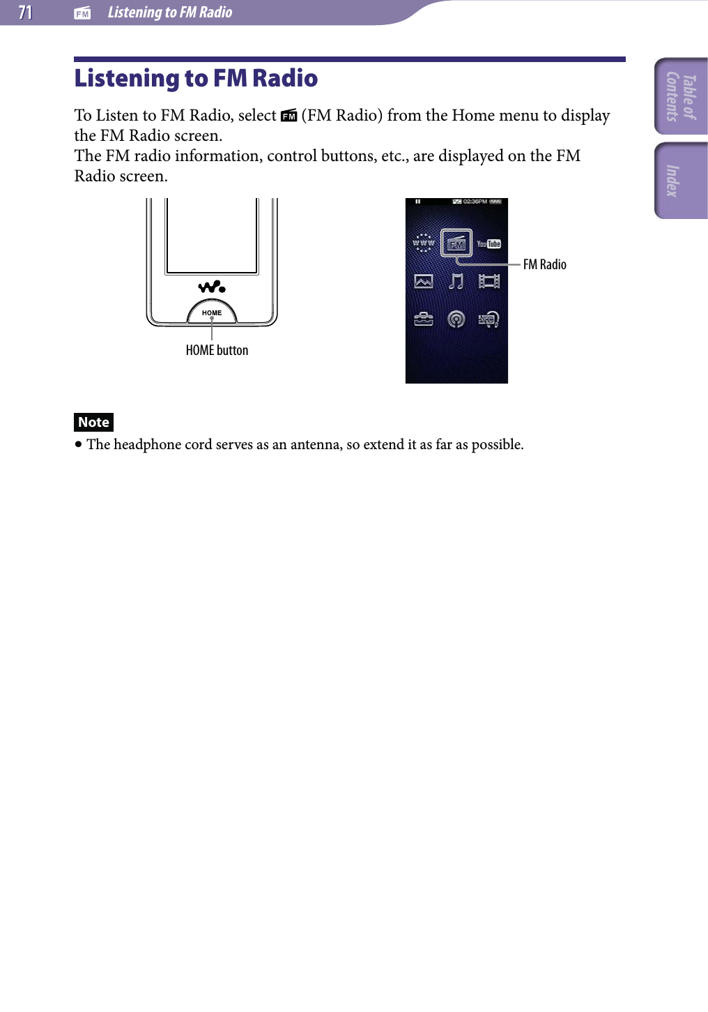   Listening to FM Radio7171Listening to FM RadioTo Listen to FM Radio, select   (FM Radio) from the Home menu to display the FM Radio screen.The FM radio information, control buttons, etc., are displayed on the FM Radio screen.HOME buttonFM RadioNote The headphone cord serves as an antenna, so extend it as far as possible.Table of Contents Index