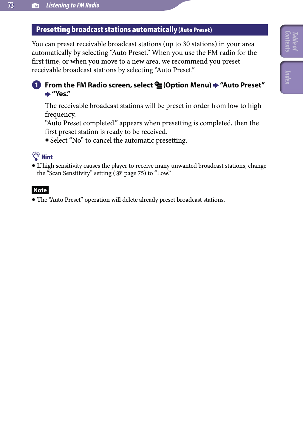   Listening to FM Radio7373Presetting broadcast stations automatically (Auto Preset)You can preset receivable broadcast stations (up to 30 stations) in your area automatically by selecting “Auto Preset.” When you use the FM radio for the first time, or when you move to a new area, we recommend you preset receivable broadcast stations by selecting “Auto Preset.” From the FM Radio screen, select   (Option Menu)  “Auto Preset”  “Yes.”The receivable broadcast stations will be preset in order from low to high frequency.“Auto Preset completed.” appears when presetting is completed, then the first preset station is ready to be received. Select “No” to cancel the automatic presetting. Hint If high sensitivity causes the player to receive many unwanted broadcast stations, change the “Scan Sensitivity” setting ( page 75) to “Low.”Note The “Auto Preset” operation will delete already preset broadcast stations.Table of Contents Index