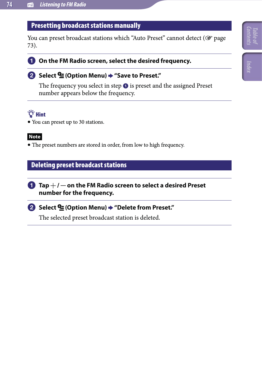   Listening to FM Radio7474Presetting broadcast stations manuallyYou can preset broadcast stations which “Auto Preset” cannot detect ( page 73). On the FM Radio screen, select the desired frequency. Select   (Option Menu)  “Save to Preset.”The frequency you select in step  is preset and the assigned Preset number appears below the frequency. Hint You can preset up to 30 stations.Note The preset numbers are stored in order, from low to high frequency.Deleting preset broadcast stations Tap   /   on the FM Radio screen to select a desired Preset number for the frequency. Select   (Option Menu)  “Delete from Preset.”The selected preset broadcast station is deleted.Table of Contents Index