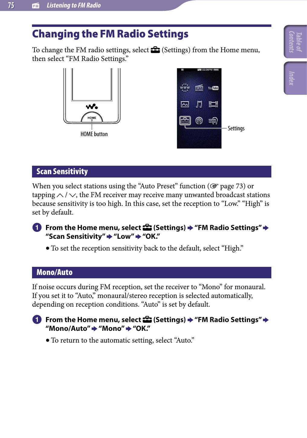   Listening to FM Radio7575Changing the FM Radio SettingsTo change the FM radio settings, select   (Settings) from the Home menu, then select “FM Radio Settings.”HOME button SettingsScan SensitivityWhen you select stations using the “Auto Preset” function ( page 73) or tapping   /  , the FM receiver may receive many unwanted broadcast stations because sensitivity is too high. In this case, set the reception to “Low.” “High” is set by default. From the Home menu, select   (Settings)  “FM Radio Settings”  “Scan Sensitivity”  “Low”  “OK.” To set the reception sensitivity back to the default, select “High.”Mono/AutoIf noise occurs during FM reception, set the receiver to “Mono” for monaural. If you set it to “Auto,” monaural/stereo reception is selected automatically, depending on reception conditions. “Auto” is set by default. From the Home menu, select   (Settings)  “FM Radio Settings”  “Mono/Auto”  “Mono”  “OK.” To return to the automatic setting, select “Auto.”Table of Contents Index
