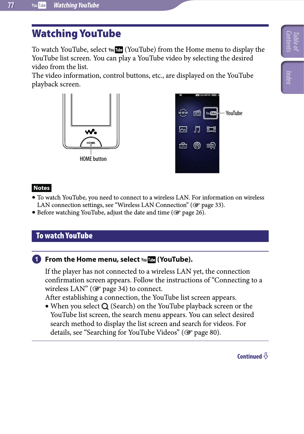  Watching YouTube7777Watching YouTubeTo watch YouTube, select   (YouTube) from the Home menu to display the YouTube list screen. You can play a YouTube video by selecting the desired video from the list.The video information, control buttons, etc., are displayed on the YouTube playback screen.HOME buttonYouTubeNotes To watch YouTube, you need to connect to a wireless LAN. For information on wireless LAN connection settings, see “Wireless LAN Connection” ( page 33). Before watching YouTube, adjust the date and time ( page 26).To watch YouTube From the Home menu, select   (YouTube).If the player has not connected to a wireless LAN yet, the connection confirmation screen appears. Follow the instructions of “Connecting to a wireless LAN” ( page 34) to connect.After establishing a connection, the YouTube list screen appears. When you select   (Search) on the YouTube playback screen or the YouTube list screen, the search menu appears. You can select desired search method to display the list screen and search for videos. For details, see “Searching for YouTube Videos” ( page 80).Continued Table of Contents Index