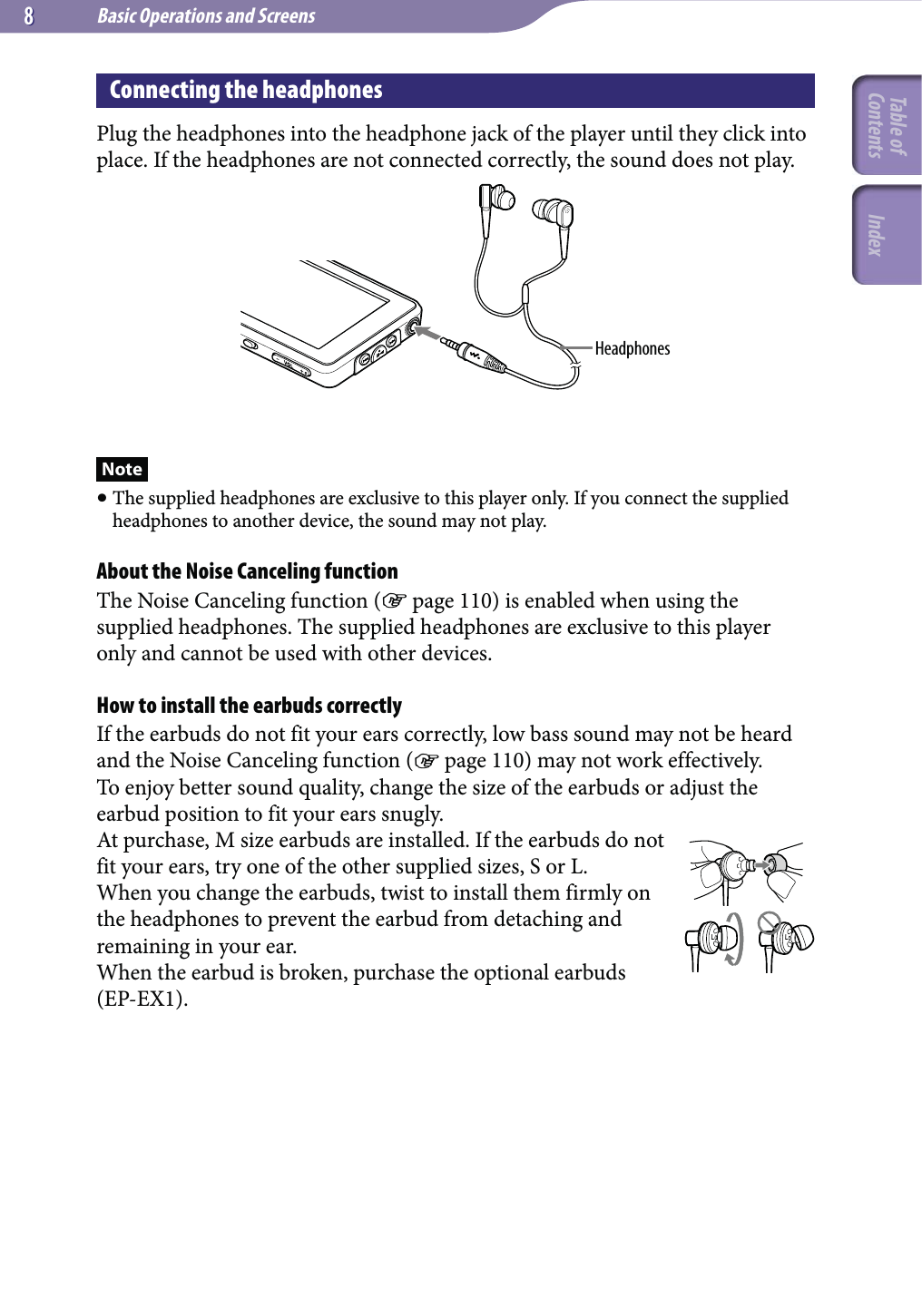 Basic Operations and Screens88Connecting the headphonesPlug the headphones into the headphone jack of the player until they click into place. If the headphones are not connected correctly, the sound does not play.HeadphonesNote The supplied headphones are exclusive to this player only. If you connect the supplied headphones to another device, the sound may not play.About the Noise Canceling functionThe Noise Canceling function ( page 110) is enabled when using the supplied headphones. The supplied headphones are exclusive to this player only and cannot be used with other devices.How to install the earbuds correctlyIf the earbuds do not fit your ears correctly, low bass sound may not be heard and the Noise Canceling function ( page 110) may not work effectively.To enjoy better sound quality, change the size of the earbuds or adjust the earbud position to fit your ears snugly.At purchase, M size earbuds are installed. If the earbuds do not fit your ears, try one of the other supplied sizes, S or L.When you change the earbuds, twist to install them firmly on the headphones to prevent the earbud from detaching and remaining in your ear.When the earbud is broken, purchase the optional earbuds (EP-EX1).LLTable of Contents Index