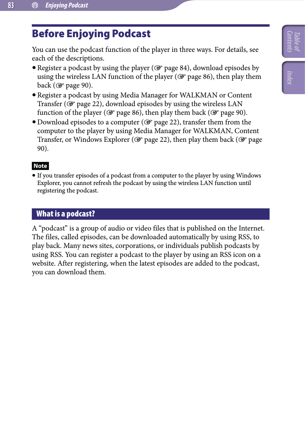  Enjoying Podcast8383Before Enjoying PodcastYou can use the podcast function of the player in three ways. For details, see each of the descriptions. Register a podcast by using the player ( page 84), download episodes by using the wireless LAN function of the player ( page 86), then play them back ( page 90). Register a podcast by using Media Manager for WALKMAN or Content Transfer ( page 22), download episodes by using the wireless LAN function of the player ( page 86), then play them back ( page 90). Download episodes to a computer ( page 22), transfer them from the computer to the player by using Media Manager for WALKMAN, Content Transfer, or Windows Explorer ( page 22), then play them back ( page 90).Note If you transfer episodes of a podcast from a computer to the player by using Windows Explorer, you cannot refresh the podcast by using the wireless LAN function until registering the podcast.What is a podcast?A “podcast” is a group of audio or video files that is published on the Internet. The files, called episodes, can be downloaded automatically by using RSS, to play back. Many news sites, corporations, or individuals publish podcasts by using RSS. You can register a podcast to the player by using an RSS icon on a website. After registering, when the latest episodes are added to the podcast, you can download them.Table of Contents Index