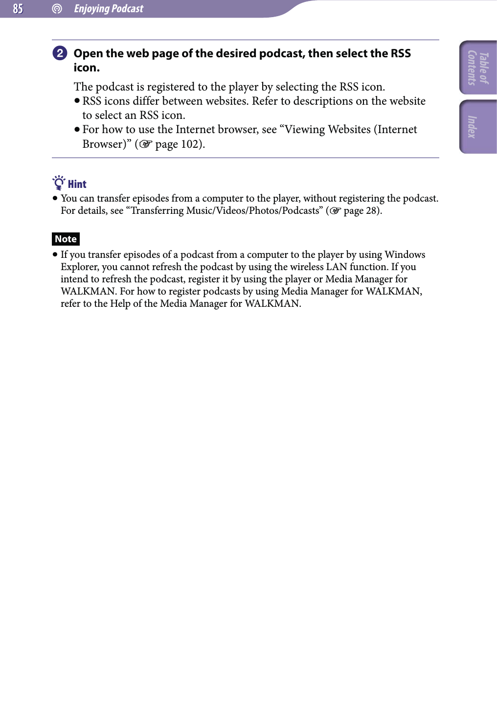  Enjoying Podcast8585 Open the web page of the desired podcast, then select the RSS icon.The podcast is registered to the player by selecting the RSS icon. RSS icons differ between websites. Refer to descriptions on the website to select an RSS icon. For how to use the Internet browser, see “Viewing Websites (Internet Browser)” ( page 102). Hint You can transfer episodes from a computer to the player, without registering the podcast. For details, see “Transferring Music/Videos/Photos/Podcasts” ( page 28).Note If you transfer episodes of a podcast from a computer to the player by using Windows Explorer, you cannot refresh the podcast by using the wireless LAN function. If you intend to refresh the podcast, register it by using the player or Media Manager for WALKMAN. For how to register podcasts by using Media Manager for WALKMAN, refer to the Help of the Media Manager for WALKMAN.Table of Contents Index