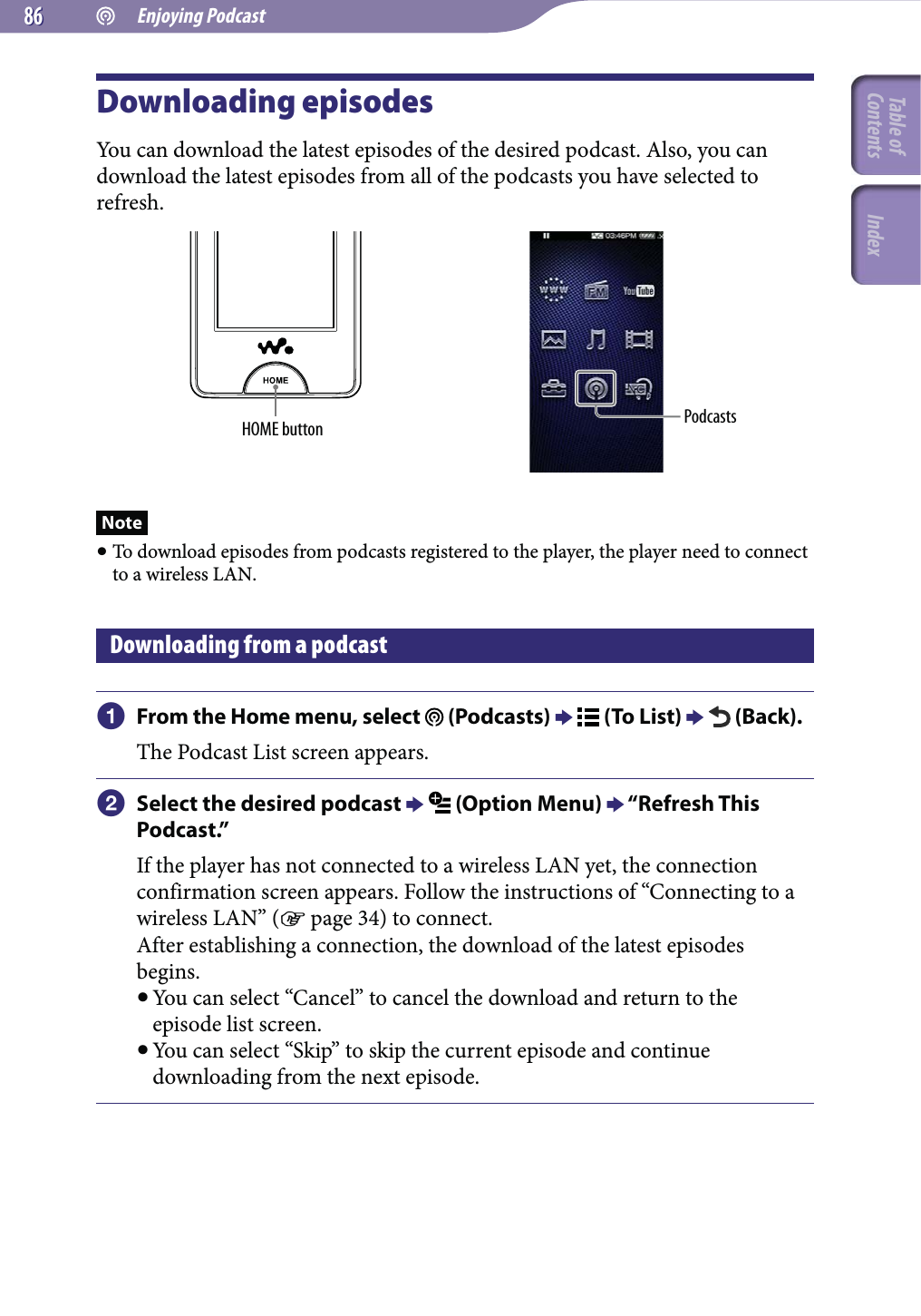  Enjoying Podcast8686Downloading episodesYou can download the latest episodes of the desired podcast. Also, you can download the latest episodes from all of the podcasts you have selected to refresh.HOME button PodcastsNote To download episodes from podcasts registered to the player, the player need to connect to a wireless LAN.Downloading from a podcast From the Home menu, select   (Podcasts)   (To List)   (Back).The Podcast List screen appears. Select the desired podcast   (Option Menu)  “Refresh This Podcast.”If the player has not connected to a wireless LAN yet, the connection confirmation screen appears. Follow the instructions of “Connecting to a wireless LAN” ( page 34) to connect.After establishing a connection, the download of the latest episodes begins. You can select “Cancel” to cancel the download and return to the episode list screen. You can select “Skip” to skip the current episode and continue downloading from the next episode.Table of Contents Index