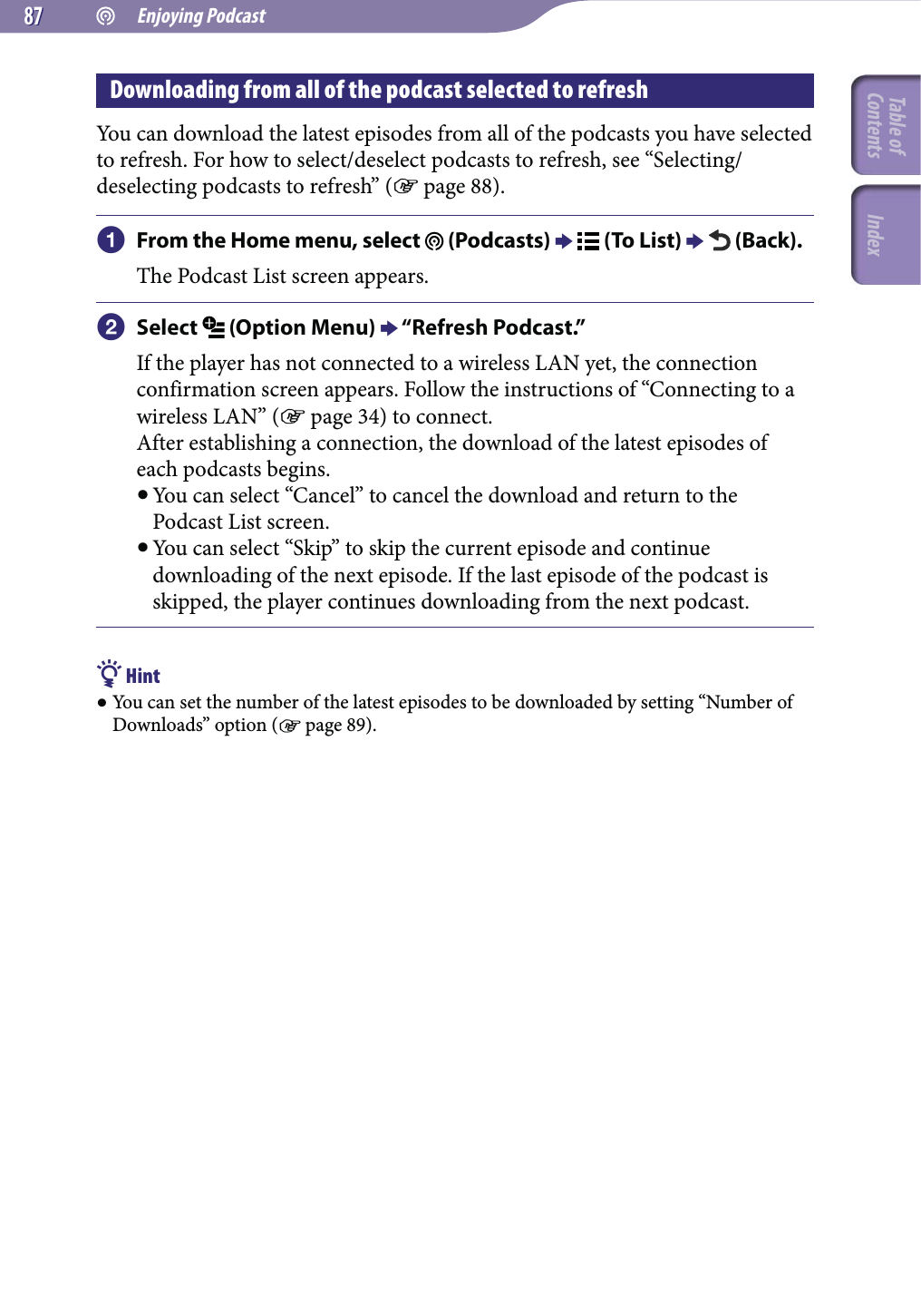  Enjoying Podcast8787Downloading from all of the podcast selected to refreshYou can download the latest episodes from all of the podcasts you have selected to refresh. For how to select/deselect podcasts to refresh, see “Selecting/deselecting podcasts to refresh” ( page 88). From the Home menu, select   (Podcasts)   (To List)   (Back).The Podcast List screen appears. Select   (Option Menu)  “Refresh Podcast.”If the player has not connected to a wireless LAN yet, the connection confirmation screen appears. Follow the instructions of “Connecting to a wireless LAN” ( page 34) to connect.After establishing a connection, the download of the latest episodes of each podcasts begins. You can select “Cancel” to cancel the download and return to the Podcast List screen. You can select “Skip” to skip the current episode and continue downloading of the next episode. If the last episode of the podcast is skipped, the player continues downloading from the next podcast. Hint You can set the number of the latest episodes to be downloaded by setting “Number of Downloads” option ( page 89).Table of Contents Index